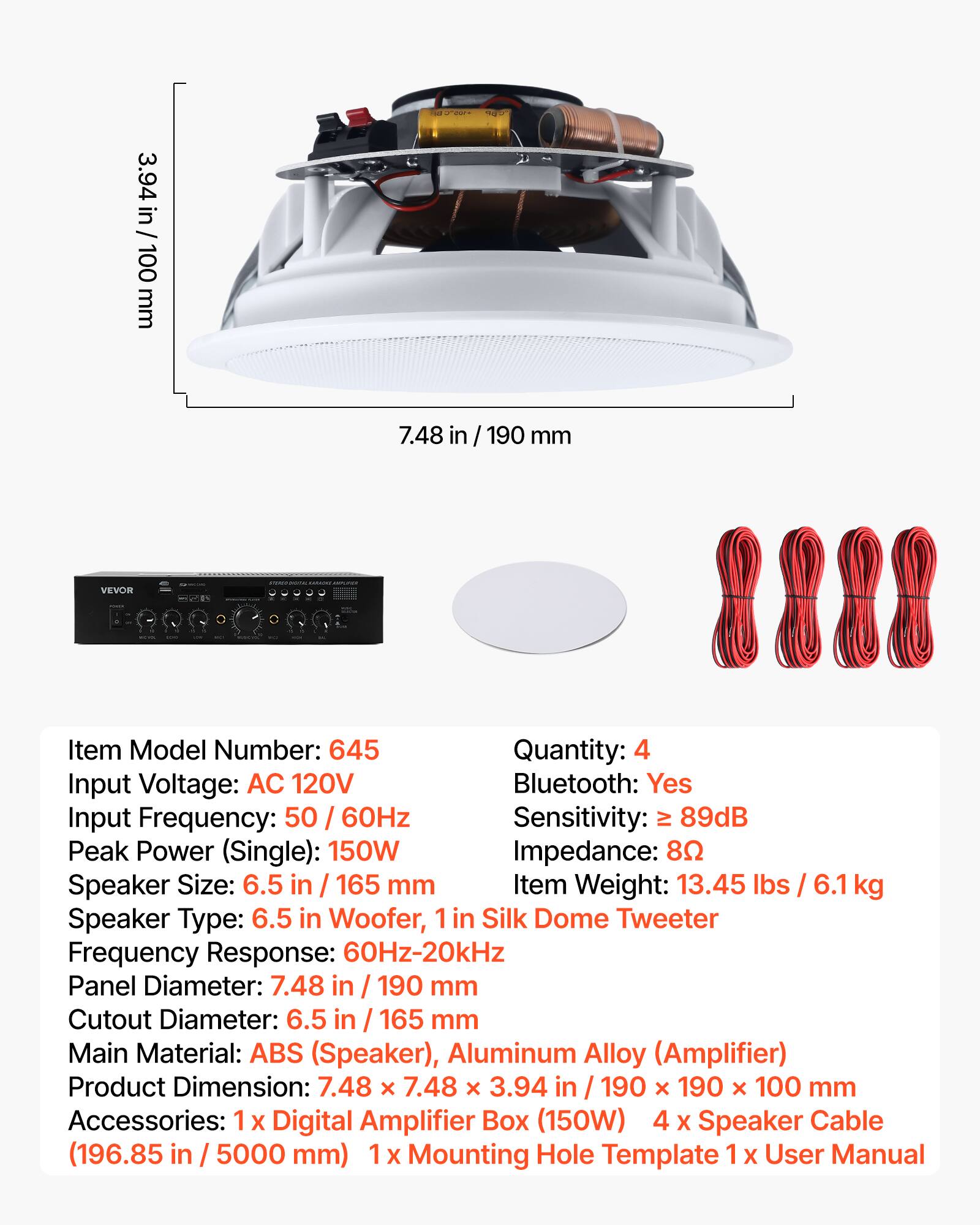 - TO 3.94 in/ 100 mm 7.48 in / 190 mm
- VEVOR
- Item Model Number: 645
- Quantity: 4
- Input Voltage: AC 120V
- Bluetooth: Yes
- Input Frequency: 50 / 60Hz
- Sensitivity: > 89dB
- Peak Power (Single): 150W
- Impedance: 8Ω
- Speaker Size: 6.5 in / 165 mm
- Item Weight: 13.45 lbs / 6.1 kg
- Speaker Type: 6.5 in Woofer, 1 in Silk Dome Tweeter
- Frequency Response: 60Hz-20kHz
- Panel Diameter: 7.48 in / 190 mm
- Cutout Diameter: 6.5 in / 165 mm
- Main Material: ABS (Speaker), Aluminum Alloy (Amplifier)
- Product Dimension: 7.48 x 7.48 x 3.94 in / 190 x 190