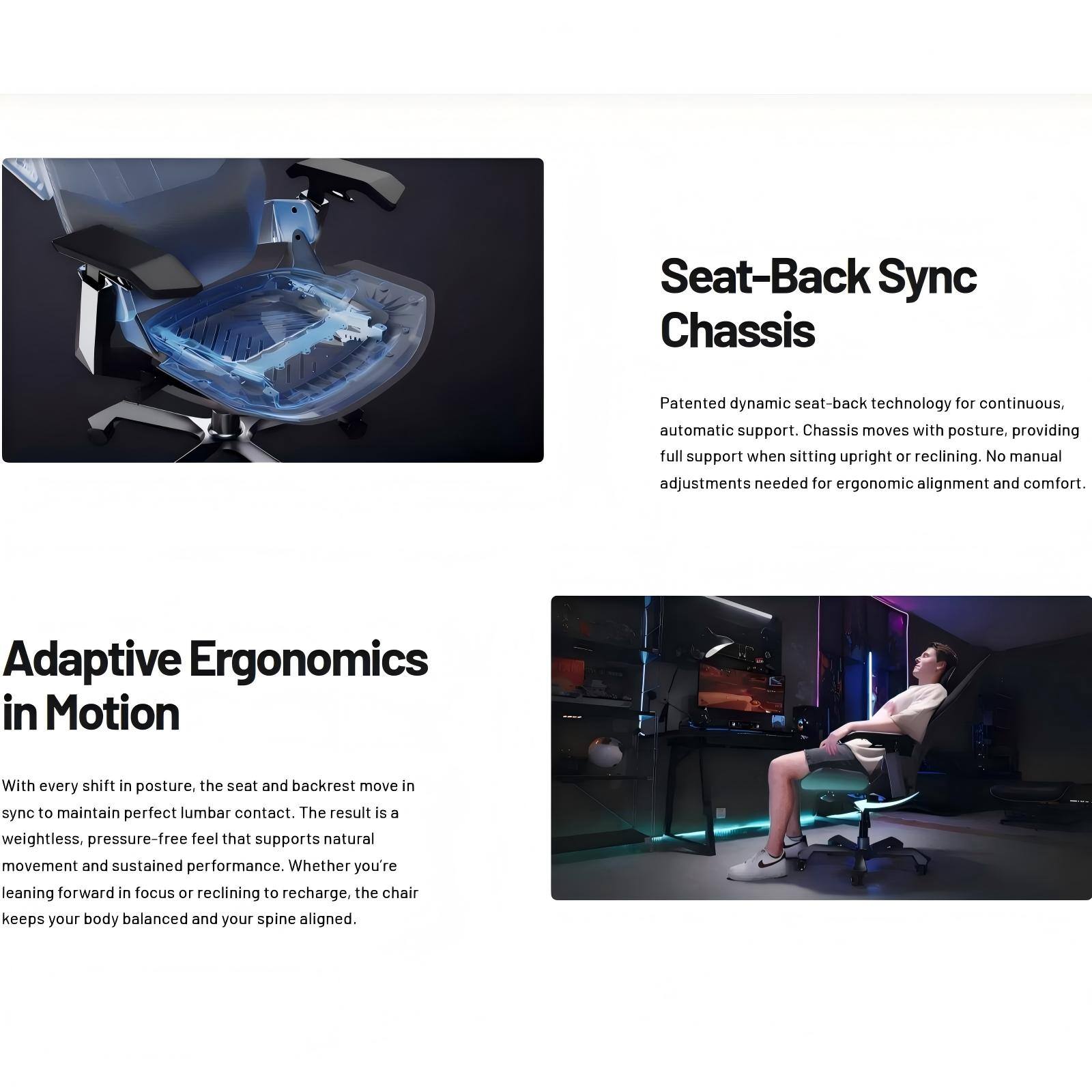 Seat-Back Sync Chassis

Patented dynamic seat-back technology for continuous, automatic support. Chassis moves with posture, providing full support when sitting upright or reclining. No manual adjustments needed for ergonomic alignment and comfort.

Adaptive Ergonomics in Motion

With every shift in posture, the seat and backrest move in sync to maintain perfect lumbar contact. The result is a weightless, pressure-free feel that supports natural movement and sustained performance. Whether you're leaning forward in focus or reclining to recharge, the chair keeps your body balanced and your spine aligned.