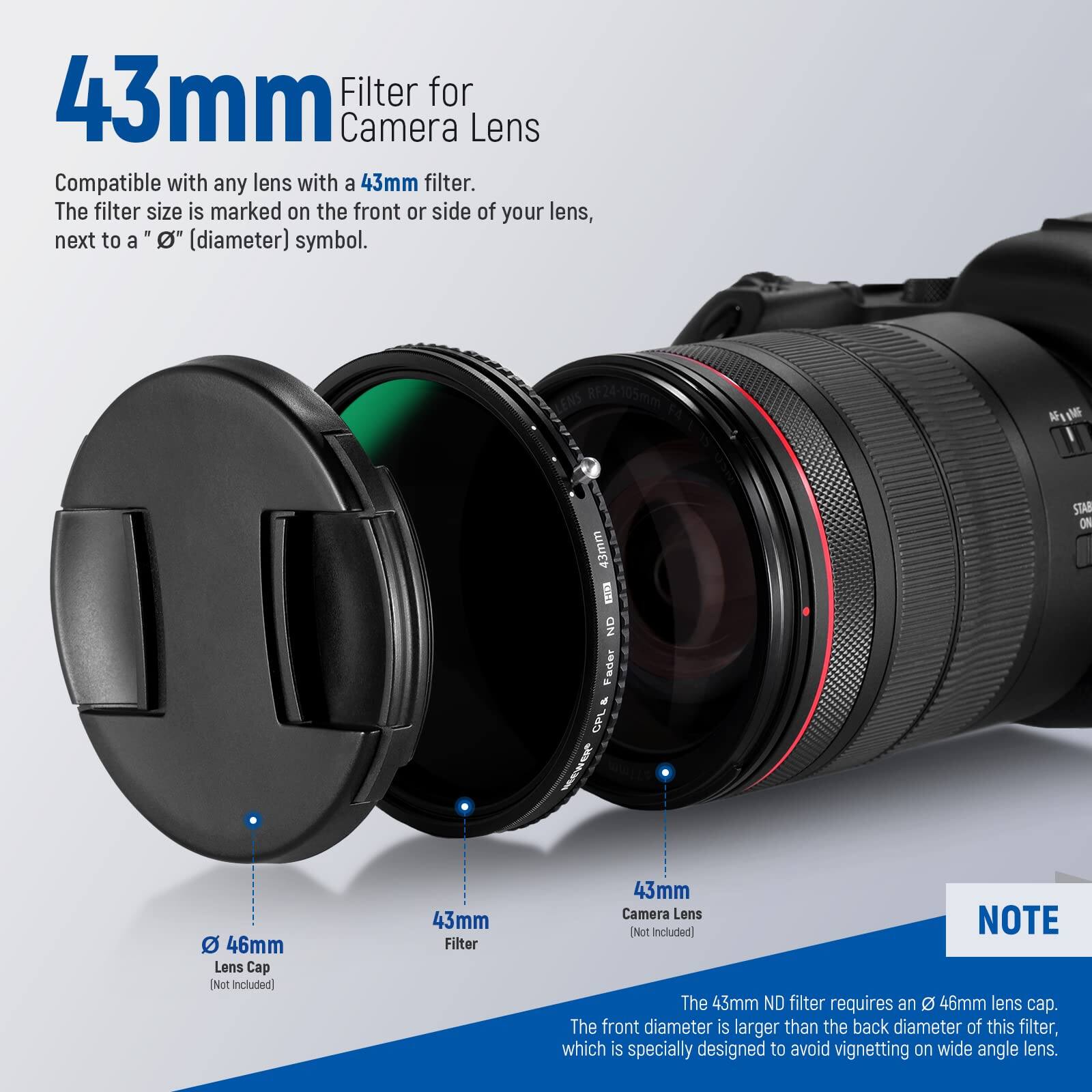 43mm Filter for Camera Lens

Compatible with any lens with a 43mm filter. The filter size is marked on the front or side of your lens, next to a "Ø" (diameter) symbol.

RF24-105mm NG 43mm VEINS ND Fader d CPL ME STAN ON

46mm Lens Cap [Not Included]

43mm Filter

43mm Camera Lens [Not Included]

The 43mm ND filter requires an 46mm lens cap. The front diameter is larger than the back diameter of this filter, which is specially designed to avoid vignetting on wide angle lens.