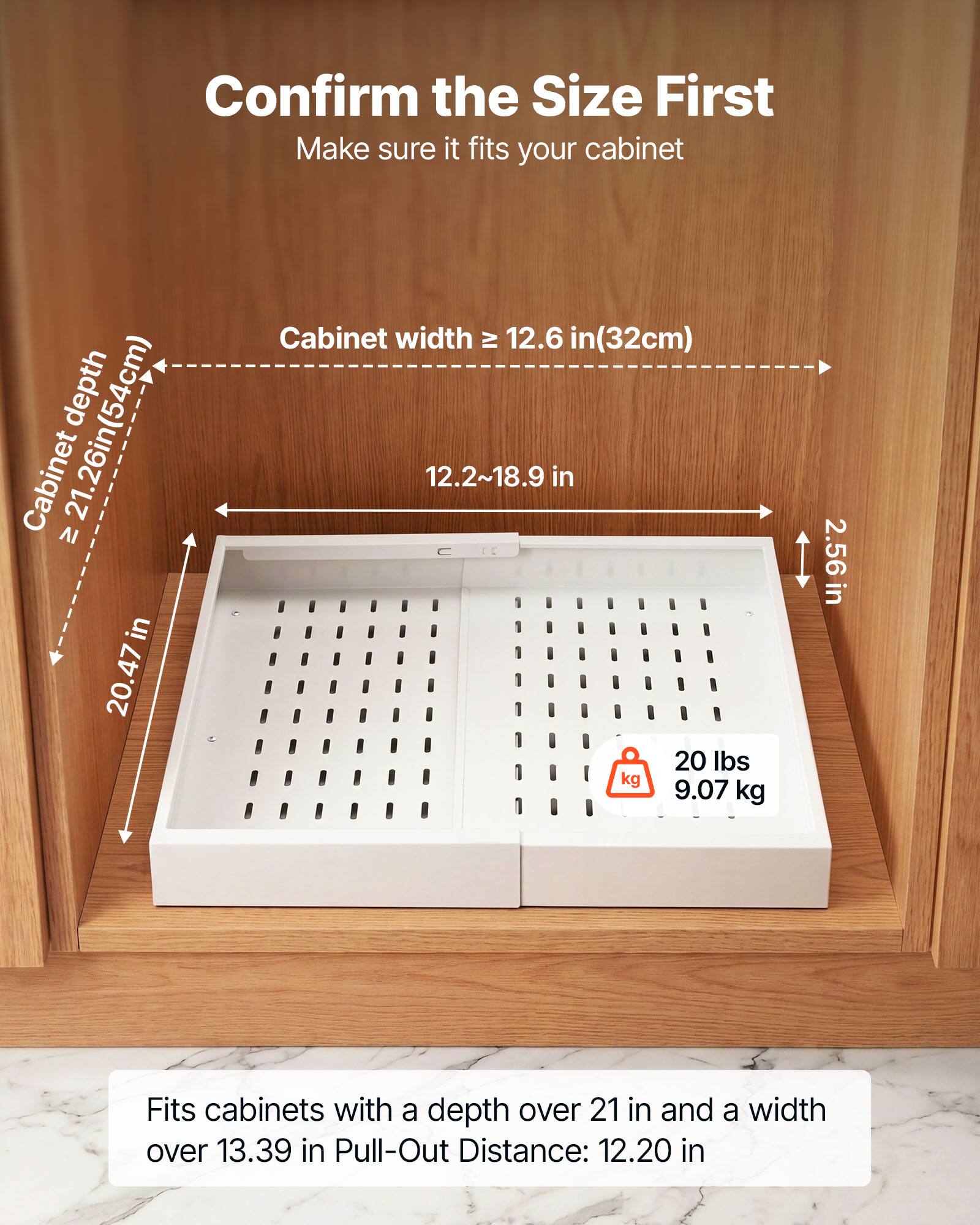Confirm the Size First  
Make sure it fits your cabinet  

Cabinet depth: 21.26in (54cm)  
Cabinet width: 20.47in  
Cabinet width: 12.6 in (32cm)  
12.2~18.9 in  
20 lbs (9.07 kg)  
2.56 in  

Fits cabinets with a depth over 21 in and a width over 13.39 in  
Pull-Out Distance: 12.20 in