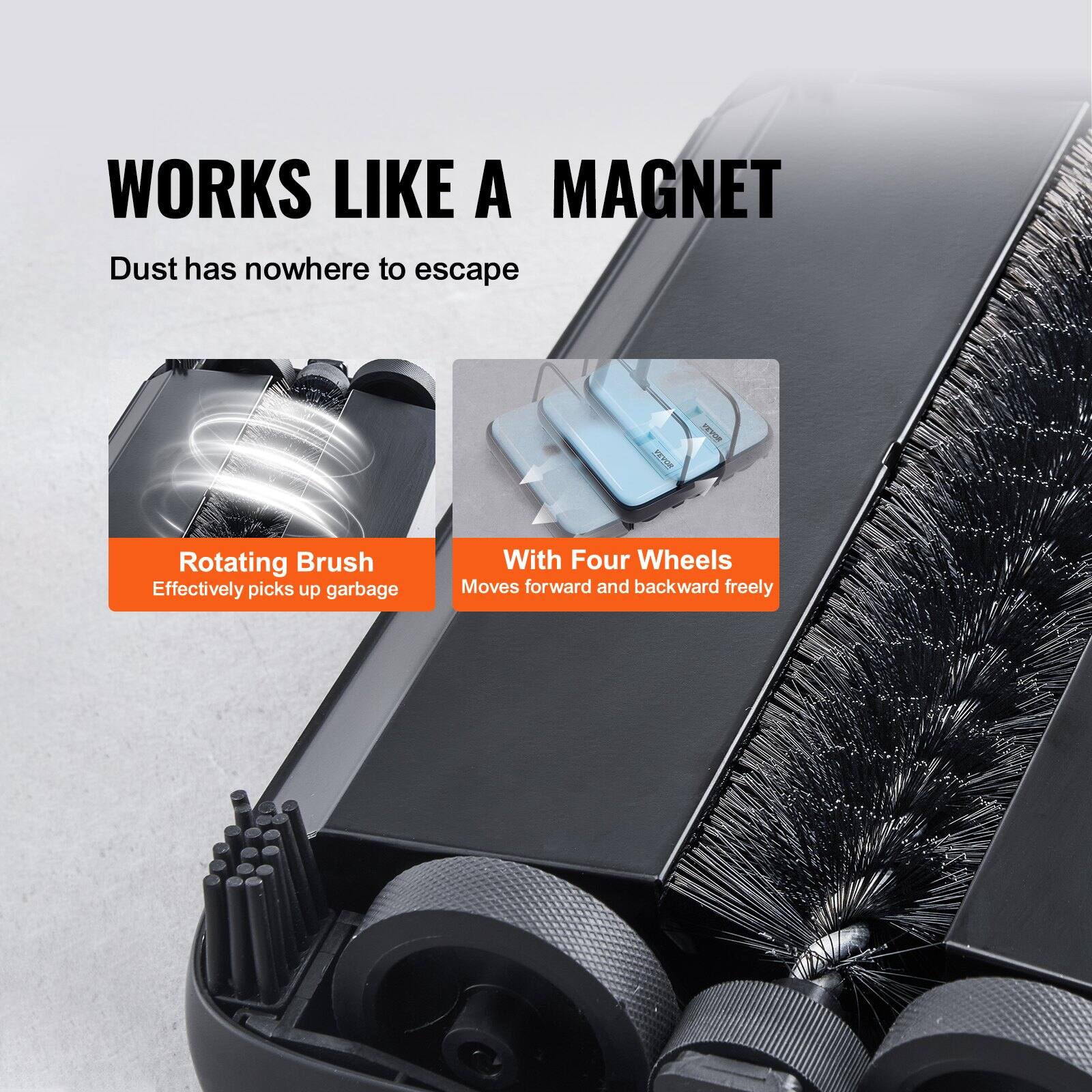 WORKS LIKE A MAGNET  
Dust has nowhere to escape  

Rotating Brush  
Effectively picks up garbage  

With Four Wheels  
Moves forward and backward freely