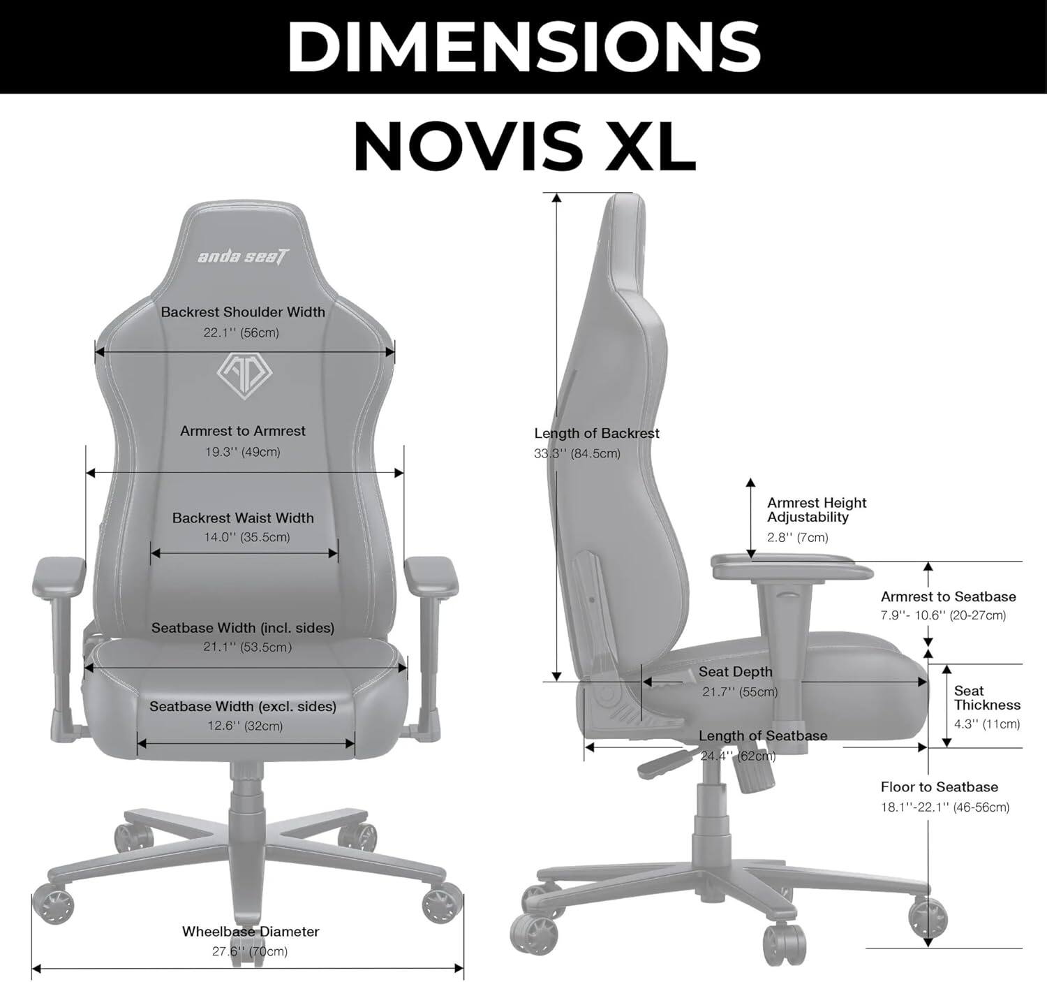 DIMENSIONS  
NOVIS XL  

- Backrest Shoulder Width: 22.1" (56cm)  
- Armrest to Armrest: 19.3" (49cm)  
- Length of Backrest: 33.3" (84.5cm)  
- Backrest Waist Width: 14.0" (35.5cm)  
- Armrest Height Adjustability: 2.8" (7cm)  
- Seatbase Width (incl. sides): 21.1" (53.5cm)  
- Seatbase Width (excl. sides): 12.6" (32cm)  
- Seat Depth: 21.7" (55cm)  
- Length of Seatbase: 24.4" (62cm)  
- Armrest to Seatbase: 7.9" - 10.6" (20-27cm)  
- Seat Thickness: 4.3" (11cm)  
- Floor to Seatbase: 18.1"-22.1" (46-56cm)  
- Wheelbase-Diameter: 