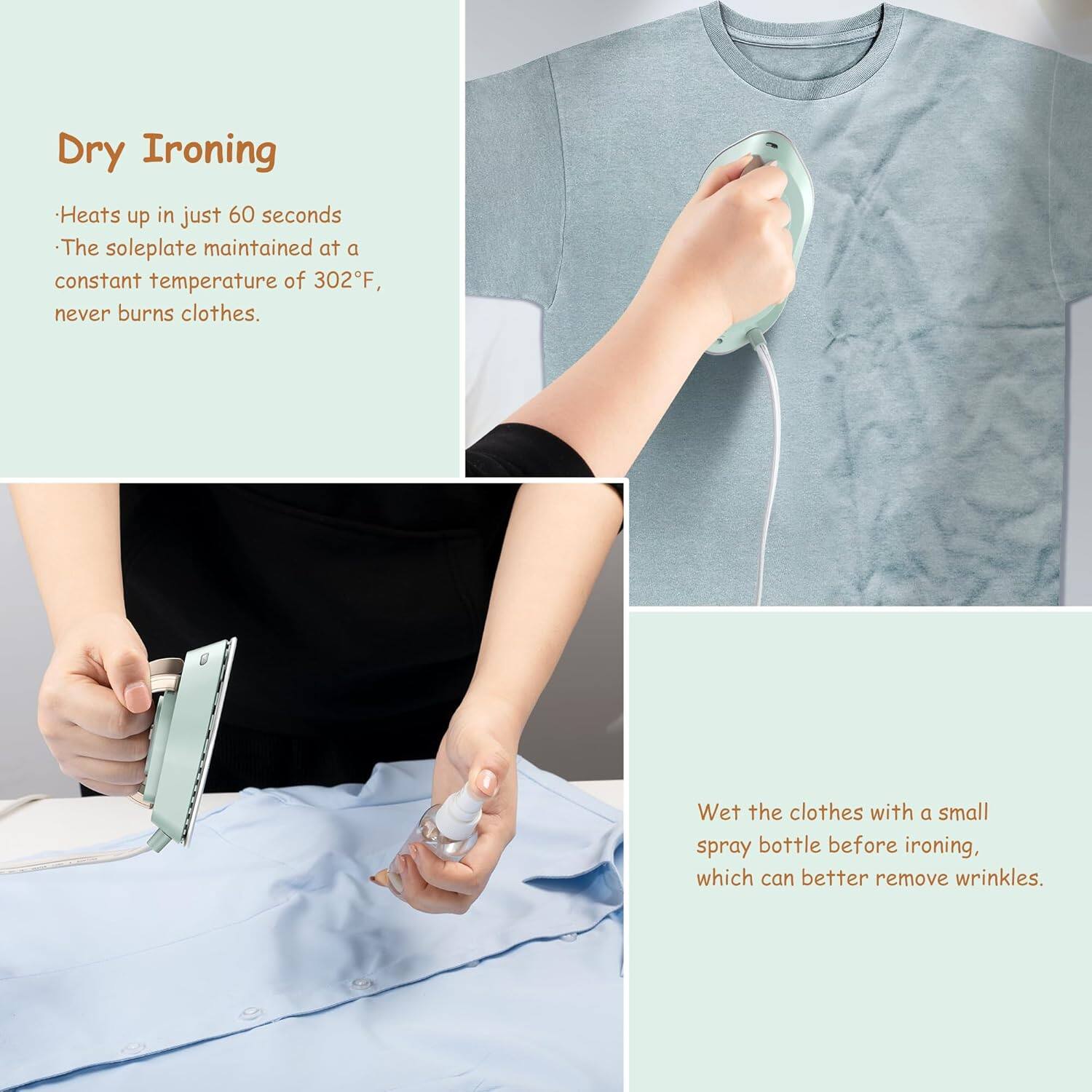 Dry Ironing

- Heats up in just 60 seconds
- The soleplate maintained at a constant temperature of 302°F, never burns clothes.

Wet the clothes with a small spray bottle before ironing, which can better remove wrinkles.
