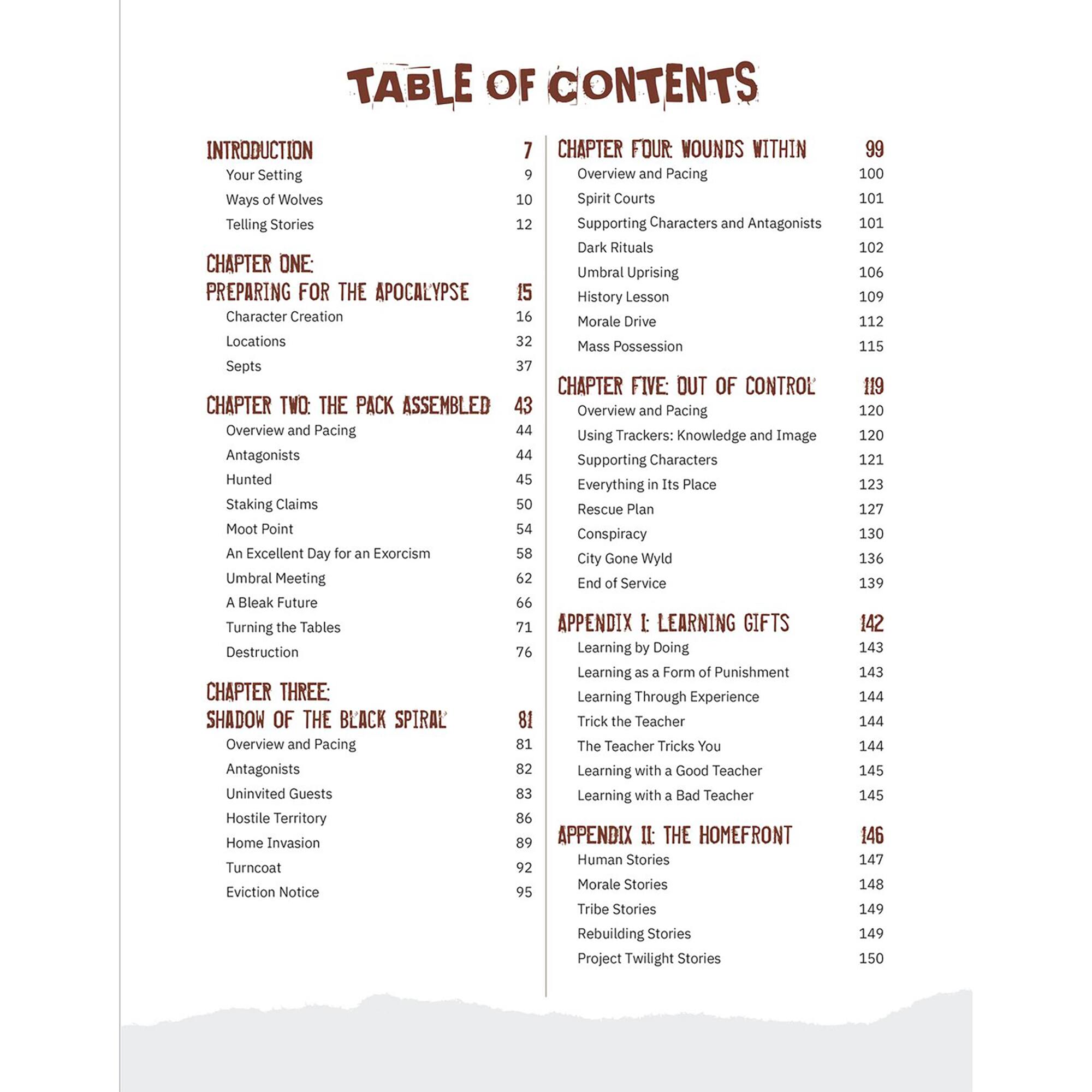 TABLE OF CONTENTS

INTRODUCTION
- Your Setting
- Ways of Wolves
- Telling Stories

CHAPTER ONE: PREPARING FOR THE APOCALYPSE
- Character Creation
- Locations
- Septs

CHAPTER TWO: THE PACK ASSEMBLED
- Overview and Pacing
- Antagonists
- Hunted
- Staking Claims
- Moot Point
- An Excellent Day for an Exorcism
- Umbral Meeting
- A Bleak Future
- Turning the Tables
- Destruction

CHAPTER THREE: SHADOW OF THE BLACK SPIRAL
- Overview and Pacing
- Antagonists
- Uninvited Guests
- Hostile Territory
- Home Invasion
- Turncoat
- Eviction Notice

CHAPTER FOUR: WOUNDS WITHIN
- Overview and Pacing
- Spirit Courts
- Supporting Characters and Antagonists
- Dark Rituals
- Umbral Uprising
- History Lesson
- Morale Drive
- Mass Possession

CHAPTER FIVE: OUT OF CONTROL
- Overview and Pacing
- Using Trackers: Knowledge and Image
- Supporting Characters
- Everything in Its Place
- Rescue Plan
- Conspiracy
- City Gone Wyld
- End of