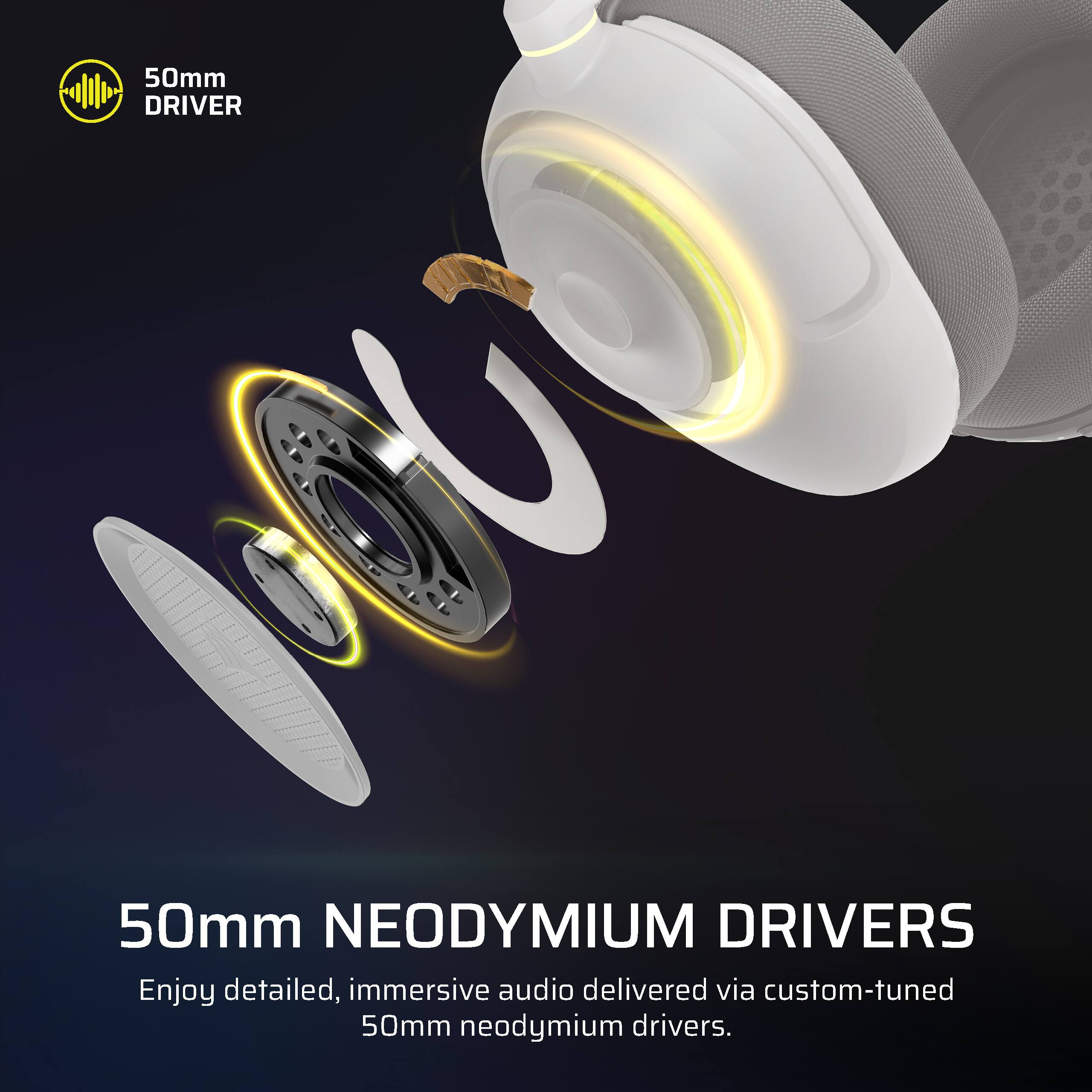 50mm NEODYMIUM DRIVERS

Enjoy detailed, immersive audio delivered via custom-tuned 50mm neodymium drivers.