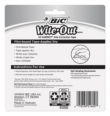**BIC Wite-Out BRAND EZ CORRECT Grip Correction Tape**

**Film-based Tape-Applies Dry**
- Film-Based Tape
- Tape applies dry
- Write over instantly
- White single line
- Non-refillable

**Instructions For Use**
- Hold dispenser with forefinger on top, thumb on the side
- Position tip at angle on area to be corrected
- Turn self winding wheel in direction of arrow until tape becomes tight on tip

**Self Winding Mechanism:**
- If the tape becomes loose, turn self winding wheel in direction of arrow until tape becomes tight on tip

**Source:**
- The NPO Group Inc./U.S. Retail Tracking Service/Dollar Sales (Retail & Commercial Combined)/Jan-Dec 2019

**BIC Performance Policy (U.S. and Canada):**
- If not fully satisfied with the performance of this product, please return it and we gladly replace it at no cost to you.

**MMXX BIC USA Inc.**
- Shelton, CT 06484

**Made in Vietnam**
- BOM WOECGP21
- 4571554

**PAPER CARD PLASTIC TRAY**
- how