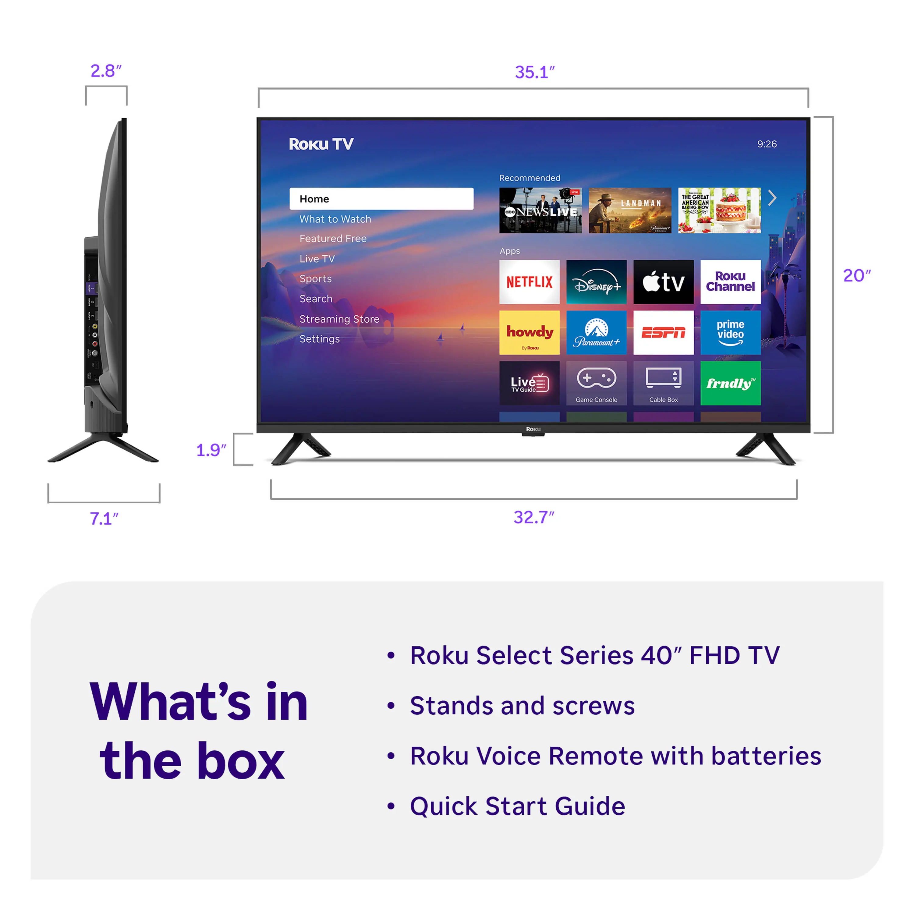2.8" 35.1" Roku TV 9:26 Recommended Home What to Watch ONEWSLIVE CAKDMON - e - o Featured Free Live TV Sports Search Apps NETFLIX Disney+ RoKU tv Channel 20" Streaming Store Settings howdy ESPN Fnumont+ - I prime video Live  + - Consone aa Ta frndly - 1.9" 7.1" 32.7" What's in the box Roku Select Series 40" FHD TV Stands and screws Roku Voice Remote with batteries Quick Start Guide