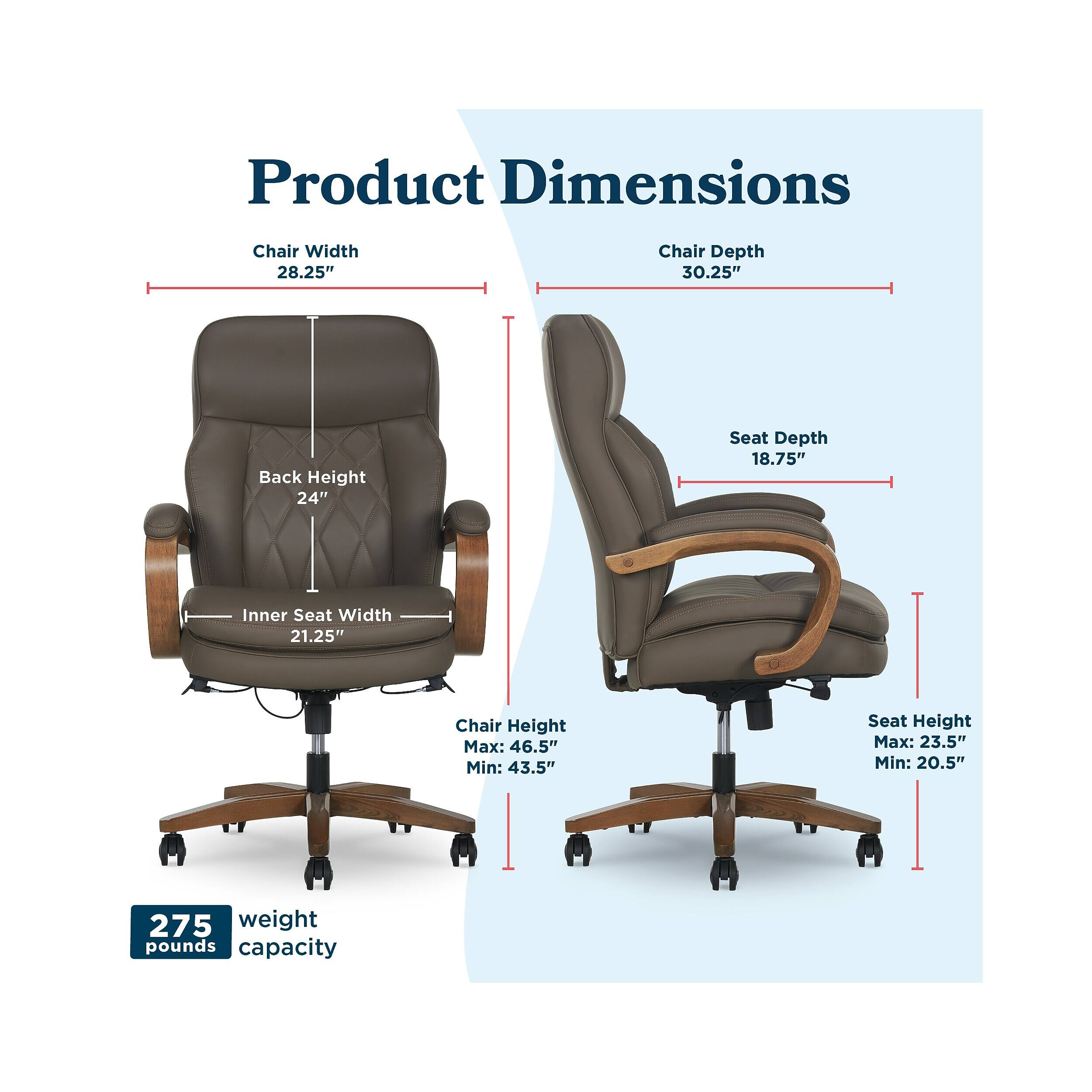 Product Dimensions  
Chair Width: 28.25"  
Chair Depth: 30.25"  
Back Height: 24"  
Seat Depth: 18.75"  
Inner Seat Width: 21.25"  
Chair Height: Max: 46.5" Min: 43.5"  
Seat Height: Max: 23.5" Min: 20.5"  
Weight Capacity: 275 pounds