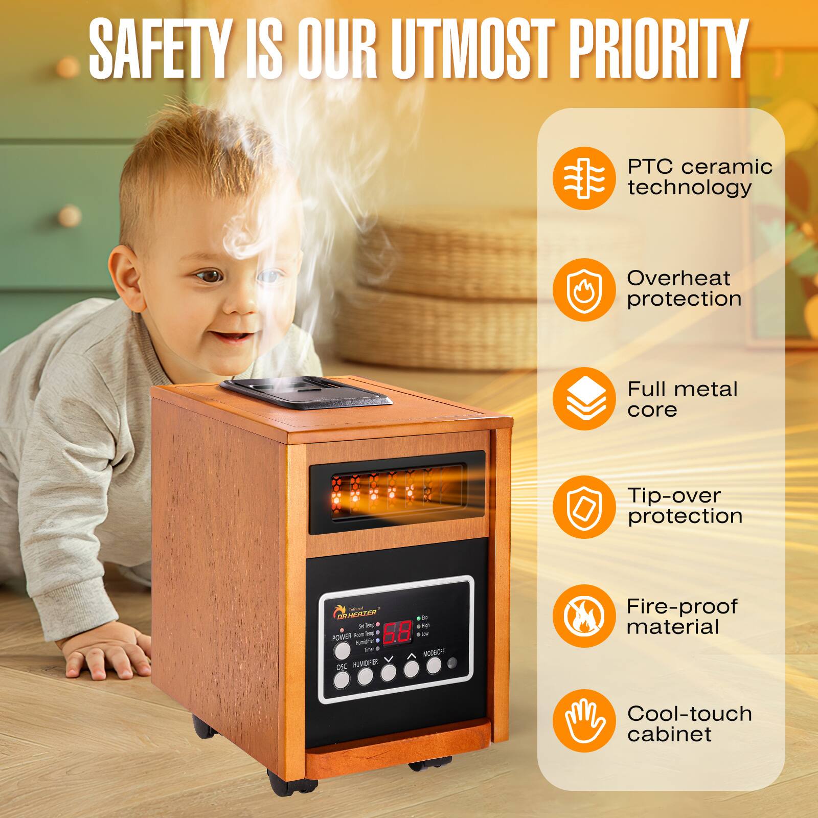 SAFETY IS OUR UTMOST PRIORITY

- PTC ceramic technology
- Overheat protection
- Full metal core
- Tip-over protection
- Fire-proof material
- Cool-touch cabinet