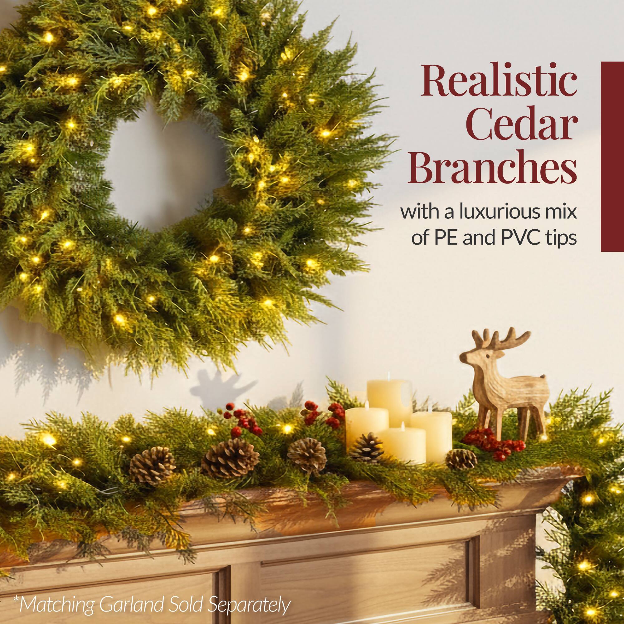 Realistic Cedar Branches  
with a luxurious mix of PE and PVC tips  

*Matching Garland Sold Separately