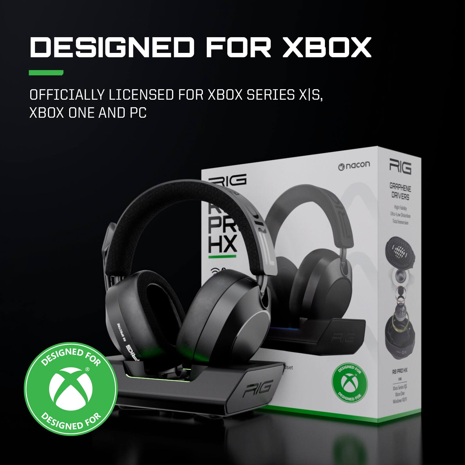 DESIGNED FOR XBOX  
OFFICIALLY LICENSED FOR XBOX SERIES X|S, XBOX ONE AND PC  

nacon RIG HX  
GRAPHENE DRIVERS  
- High-Fidelity  
- Ultra-Low Distortion  
- Total Immersion  

RIG PRO  
- 50mm Drivers  
- Noise Isolation  
- Windows 10  

DESIGNED FOR XBOX