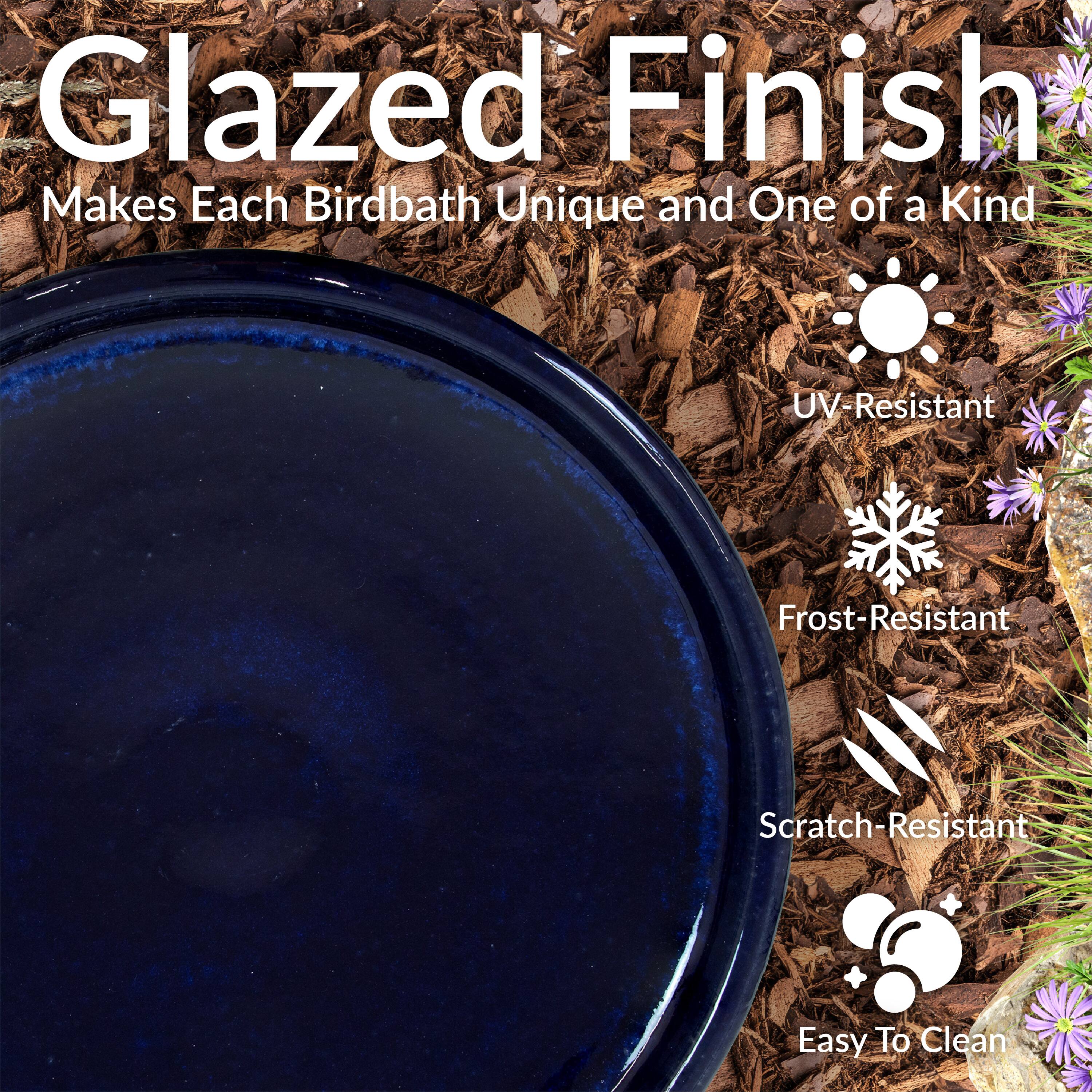 Glazed Finish  
Makes Each Birdbath Unique and One of a Kind  

- UV-Resistant  
- Frost-Resistant  
- Scratch-Resistant  
- Easy To Clean