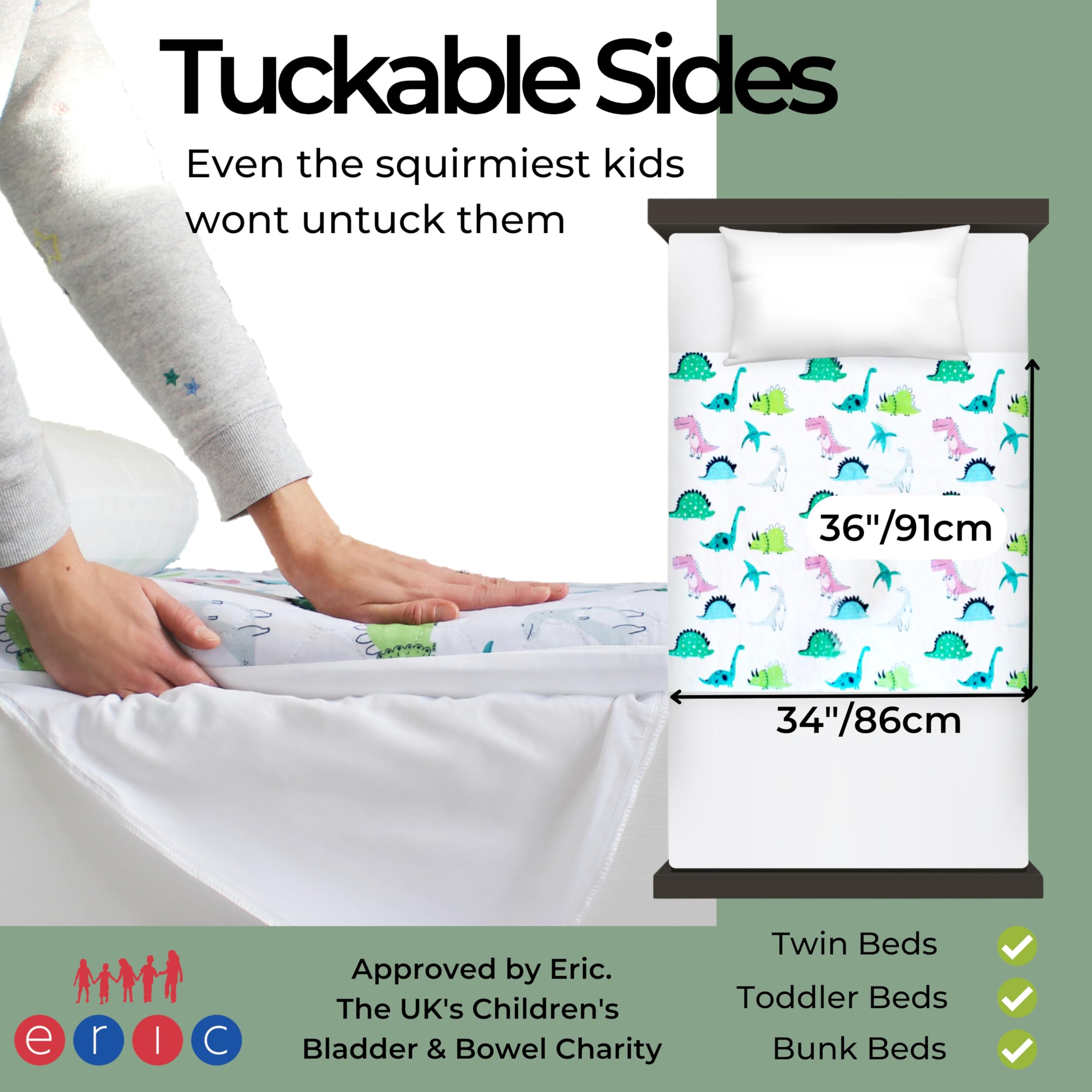 Tuckable Sides  
Even the squirmiest kids won't untuck them  

Approved by Eric.  
The UK's Children's Bladder & Bowel Charity  

Twin Beds  
Toddler Beds  
Bunk Beds  

36"/91cm  
34"/86cm