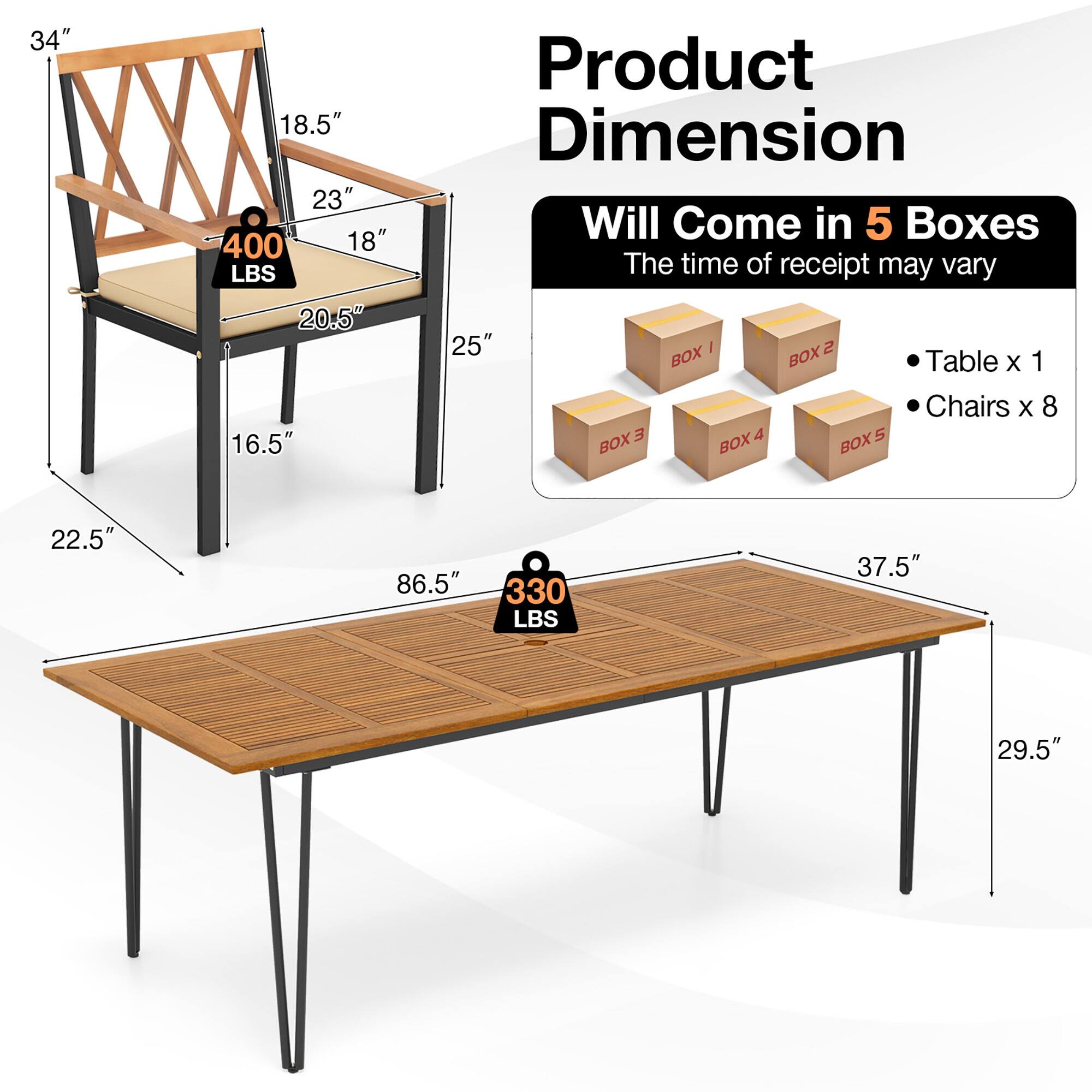 Product Dimension

Will Come in 5 Boxes
The time of receipt may vary

Chairs x 8
Table x 1

BOX I
BOX 2
BOX 3
BOX 4
BOX 5

34"
18.5"
23"
400 LBS
18"
20.5"
16.5"
25"
22.5"
86.5"
330 LBS
37.5"
29.5"