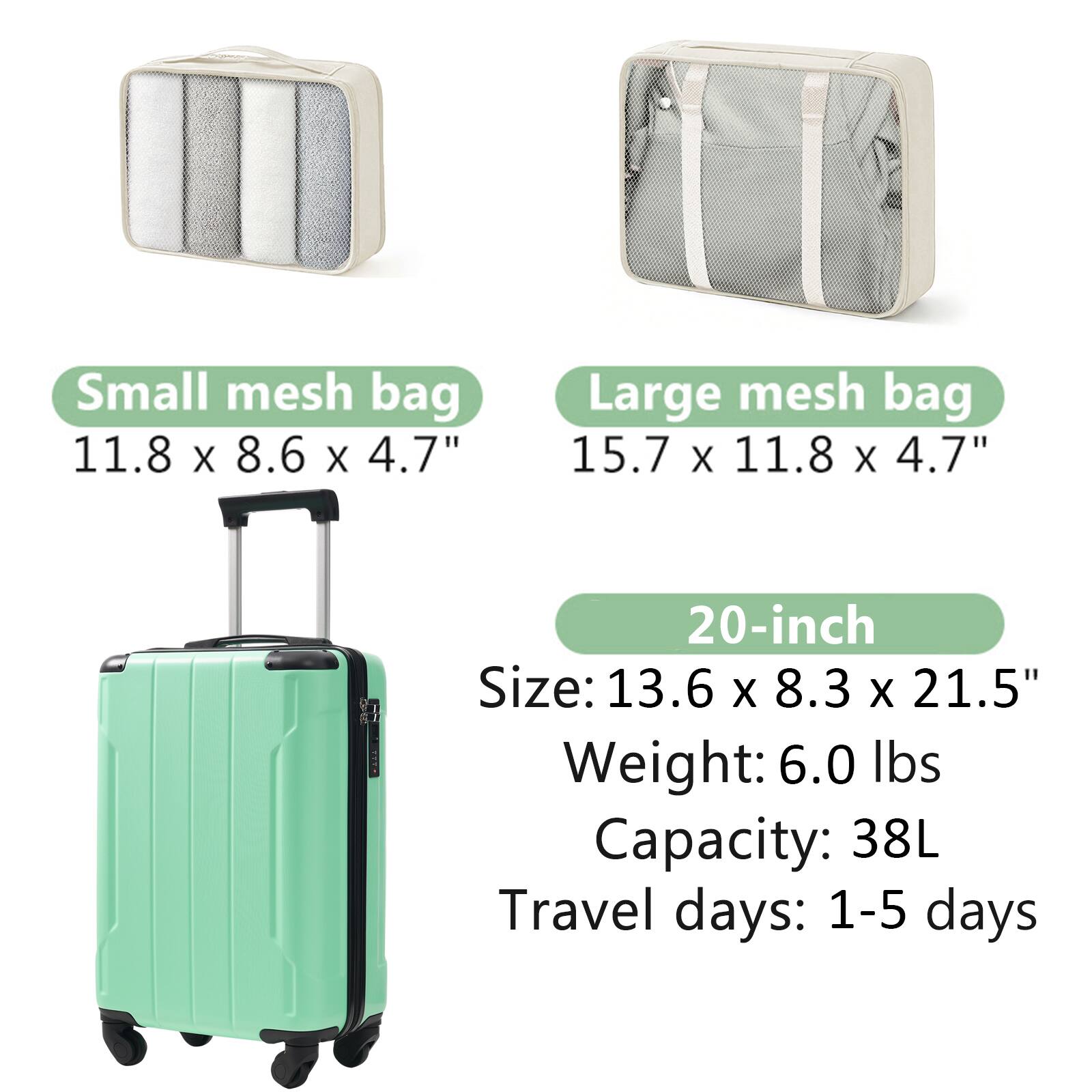 Small mesh bag  
11.8 x 8.6 x 4.7"

Large mesh bag  
15.7 x 11.8 x 4.7"

20-inch  
Size: 13.6 x 8.3 x 21.5"  
Weight: 6.0 lbs  
Capacity: 38L  
Travel days: 1-5 days