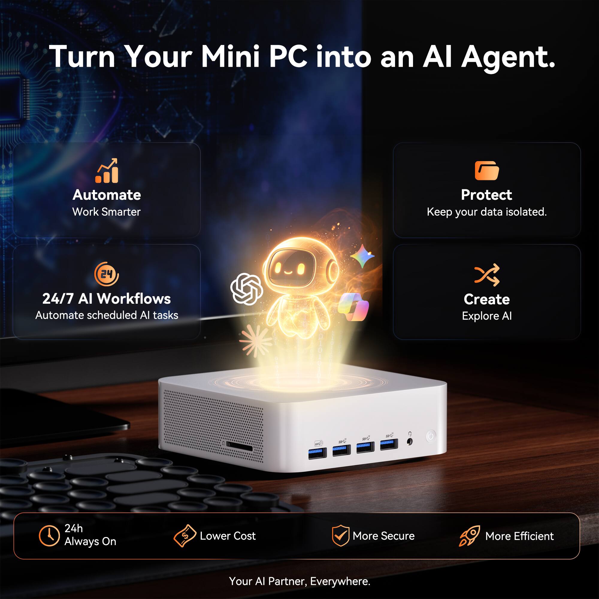 Turn Your Mini PC into an AI Agent.

Automate Work Smarter

24/7 AI Workflows Automate scheduled AI tasks

Protect Keep your data isolated.

Create Explore AI

24h Always On

Lower Cost

More Secure

More Efficient

Your AI Partner, Everywhere.