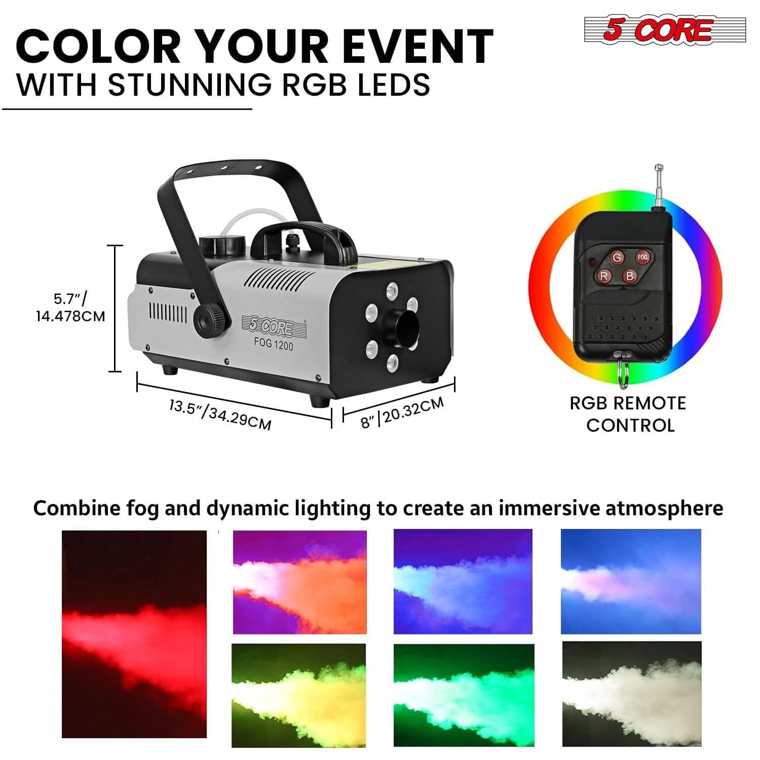 COLOR YOUR EVENT WITH STUNNING RGB LEDS

5 CORE FOG 1200

5.7" / 14.478CM  
13.5" / 34.29CM  
8" / 20.32CM

RGB REMOTE CONTROL

Combine fog and dynamic lighting to create an immersive atmosphere