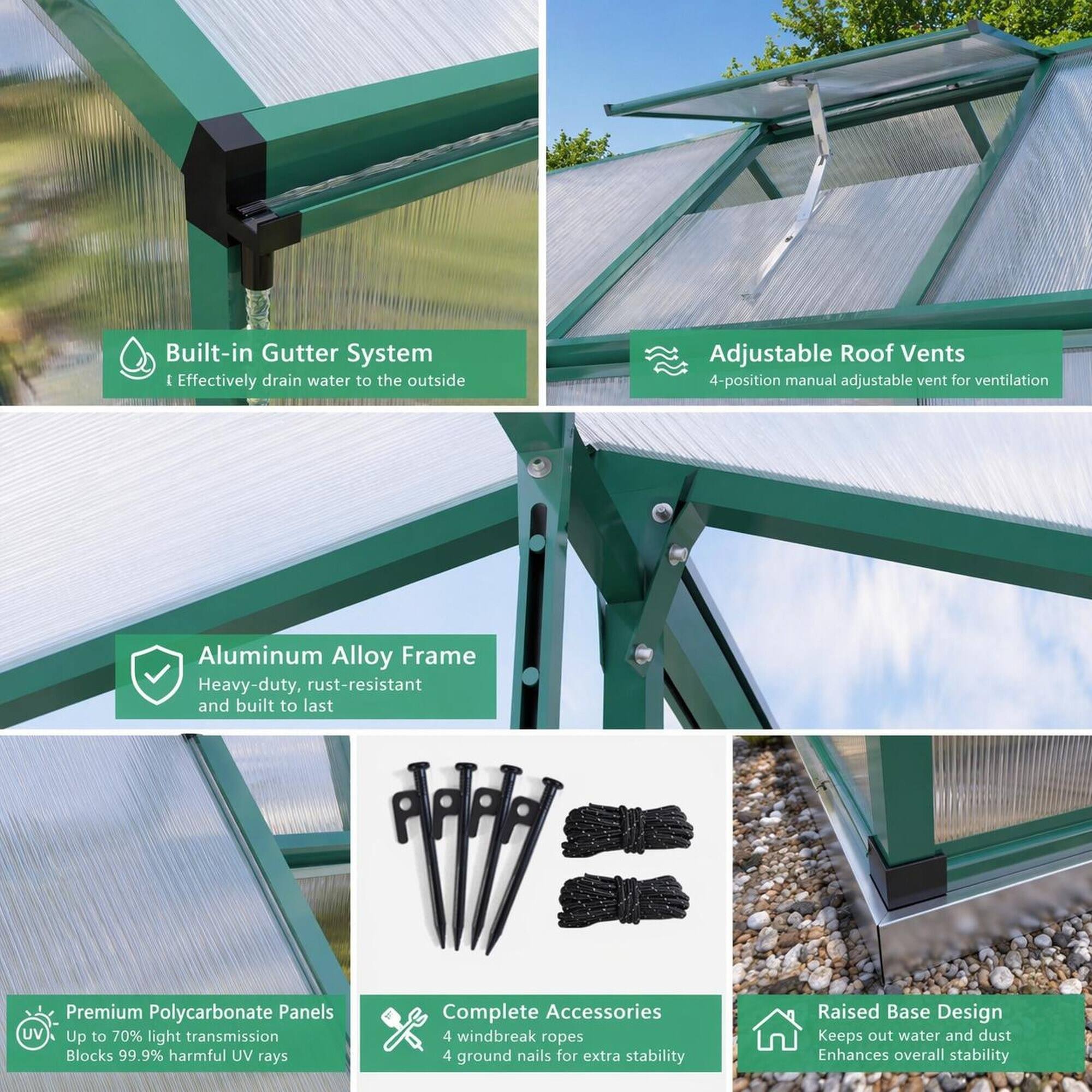 - Built-in Gutter System
  - Effectively drain water to the outside

- Adjustable Roof Vents
  - 4-position manual adjustable vent for ventilation

- Aluminum Alloy Frame
  - Heavy-duty, rust-resistant and built to last

- Premium Polycarbonate Panels
  - UV Up to 70% light transmission
  - Blocks 99.9% harmful UV rays

- Complete Accessories
  - 4 windbreak ropes
  - 4 ground nails for extra stability

- Raised Base Design
  - Keeps out water and dust
  - Enhances overall stability