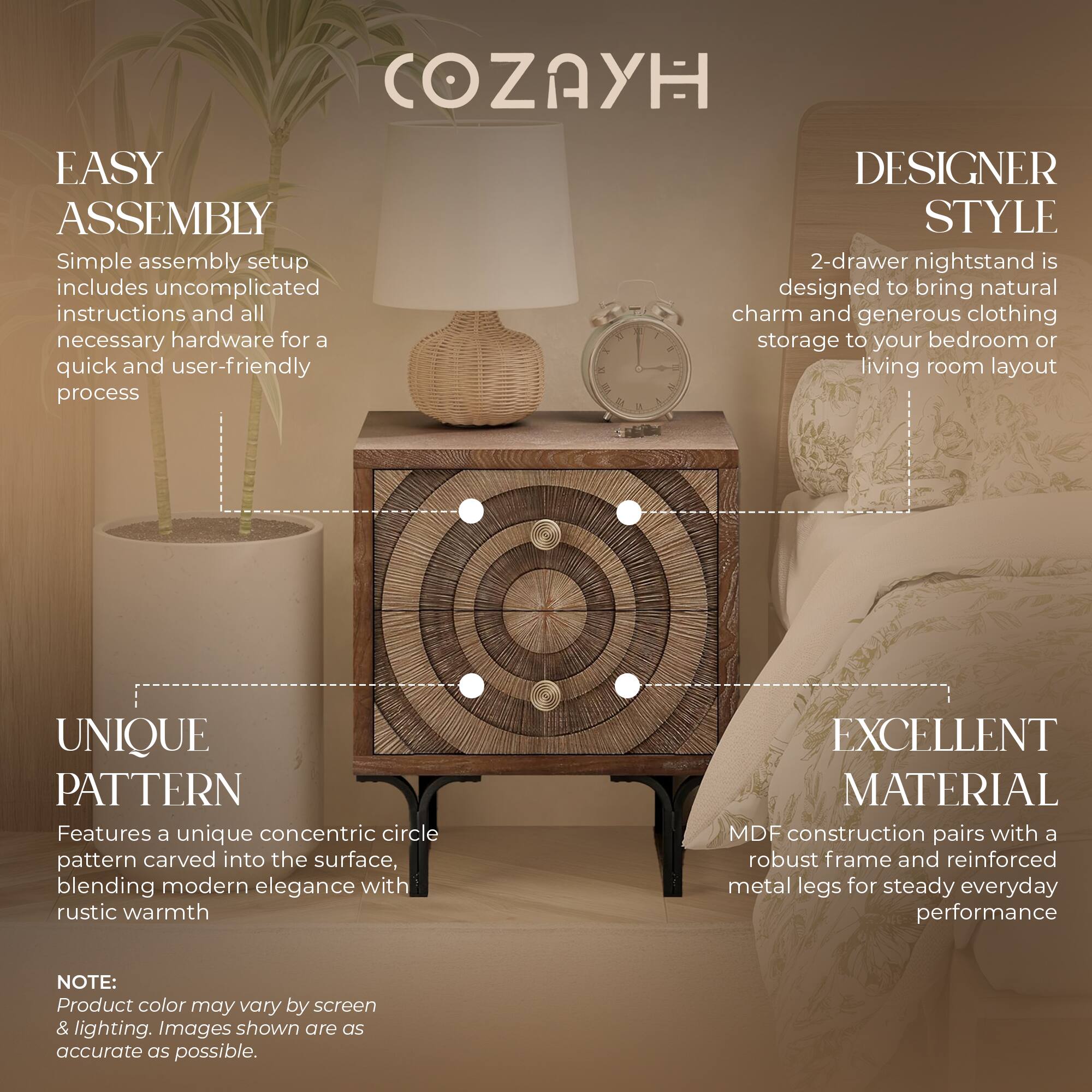 COZAYH EASY ASSEMBLY DESIGNER STYLE

Simple assembly setup includes uncomplicated instructions and all necessary hardware for a quick and user-friendly process

2-drawer nightstand is designed to bring natural charm and generous clothing storage to your bedroom or living room layout

UNIQUE PATTERN

Features a unique concentric circle pattern carved into the surface, blending modern elegance with rustic warmth

EXCELLENT MATERIAL

MDF construction pairs with a robust frame and reinforced metal legs for steady everyday performance

NOTE: Product color may vary by screen & lighting. Images shown are as accurate as possible.