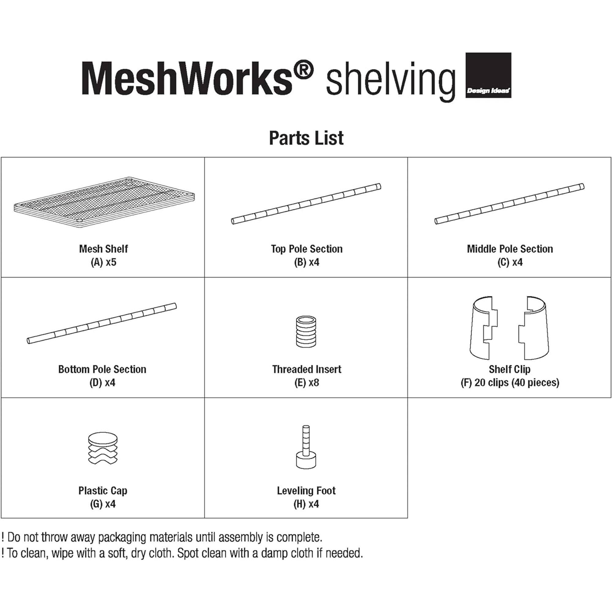 MeshWorks shelving  
Design Ideas  

Parts List  

- Mesh Shelf (A) x5  
- Top Pole Section (B) x4  
- Middle Pole Section (C) x4  
- Bottom Pole Section (D) x4  
- Threaded Insert (E) x8  
- Shelf Clip (F) 20 clips (40 pieces)  
- Plastic Cap (G) x4  
- Leveling Foot (H) x4  

! Do not throw away packaging materials until assembly is complete.  
! To clean, wipe with a soft, dry cloth. Spot clean with a damp cloth if needed.