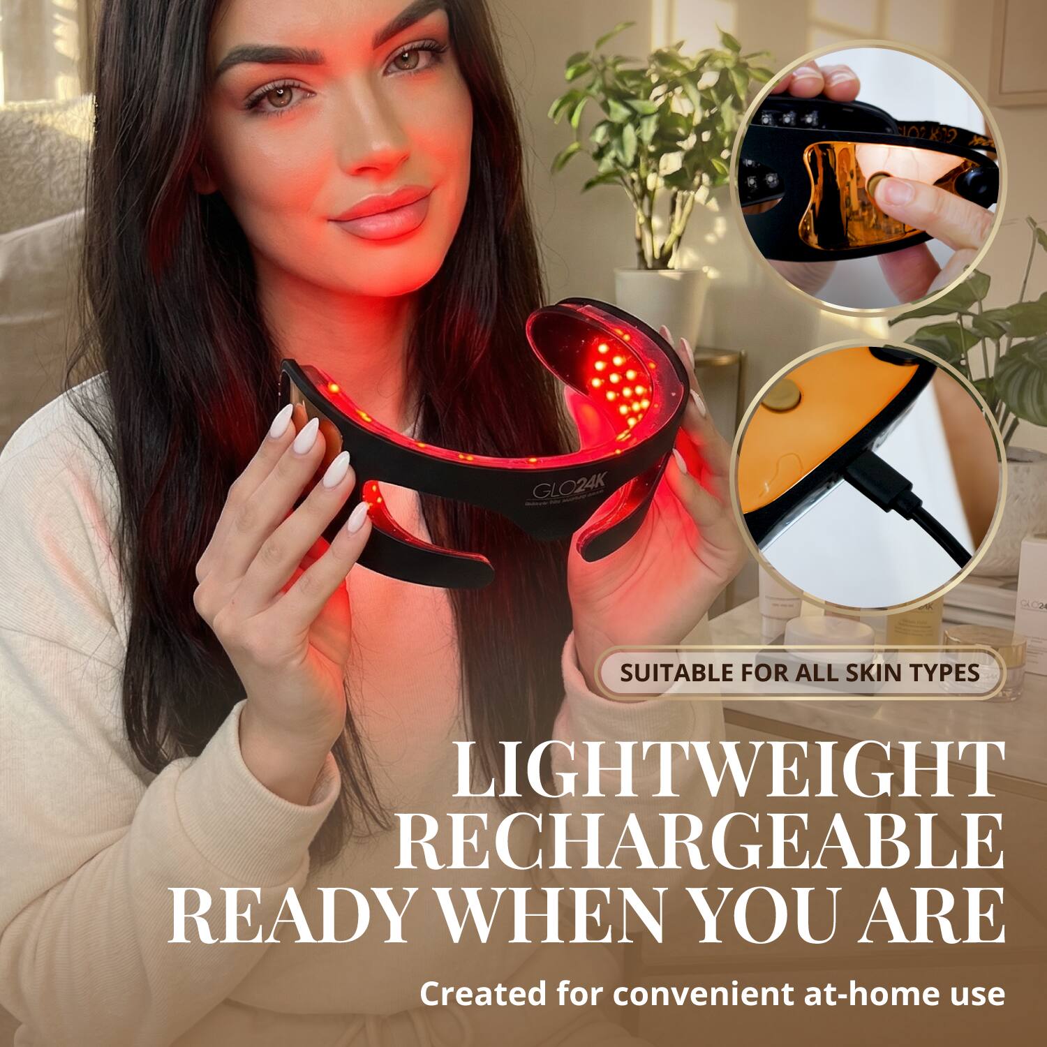 O2K19 GLO24K GC  
SUITABLE FOR ALL SKIN TYPES  
LIGHTWEIGHT RECHARGEABLE  
READY WHEN YOU ARE  
Created for convenient at-home use