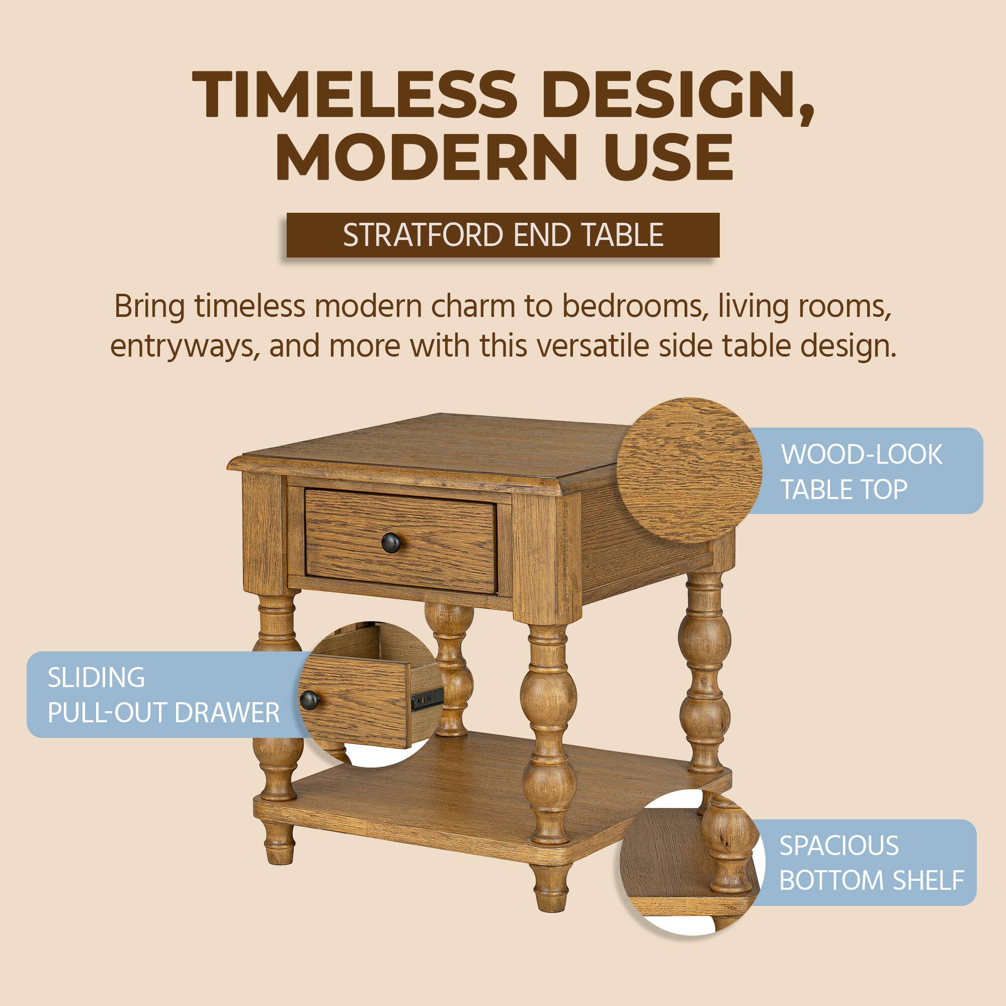 TIMELESS DESIGN, MODERN USE

STRATFORD END TABLE

Bring timeless modern charm to bedrooms, living rooms, entryways, and more with this versatile side table design.

WOOD-LOOK TABLE TOP

SLIDING PULL-OUT DRAWER

SPACIOUS BOTTOM SHELF