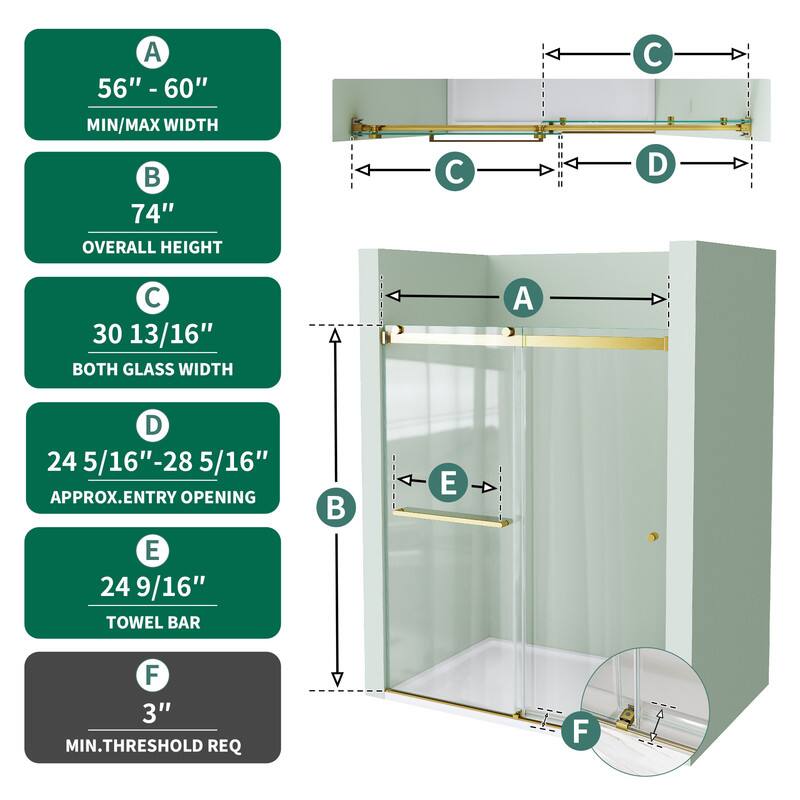 A 56" - 60" MIN/MAX WIDTH  
74" OVERALL HEIGHT  
C 30 13/16" BOTH GLASS WIDTH  
D 24 5/16" - 28 5/16" APPROX. ENTRY OPENING  
E 24 9/16" TOWEL BAR  
F 3" MIN. THRESHOLD REQ
