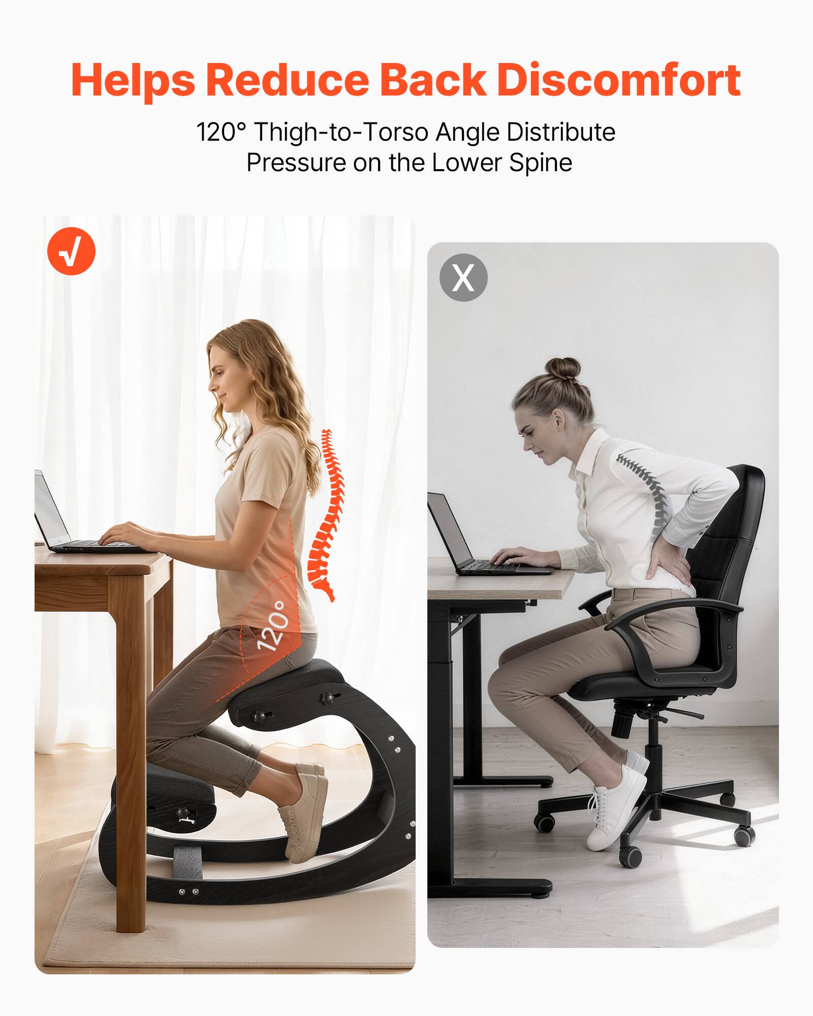 Helps Reduce Back Discomfort  
120° Thigh-to-Torso Angle Distribute Pressure on the Lower Spine