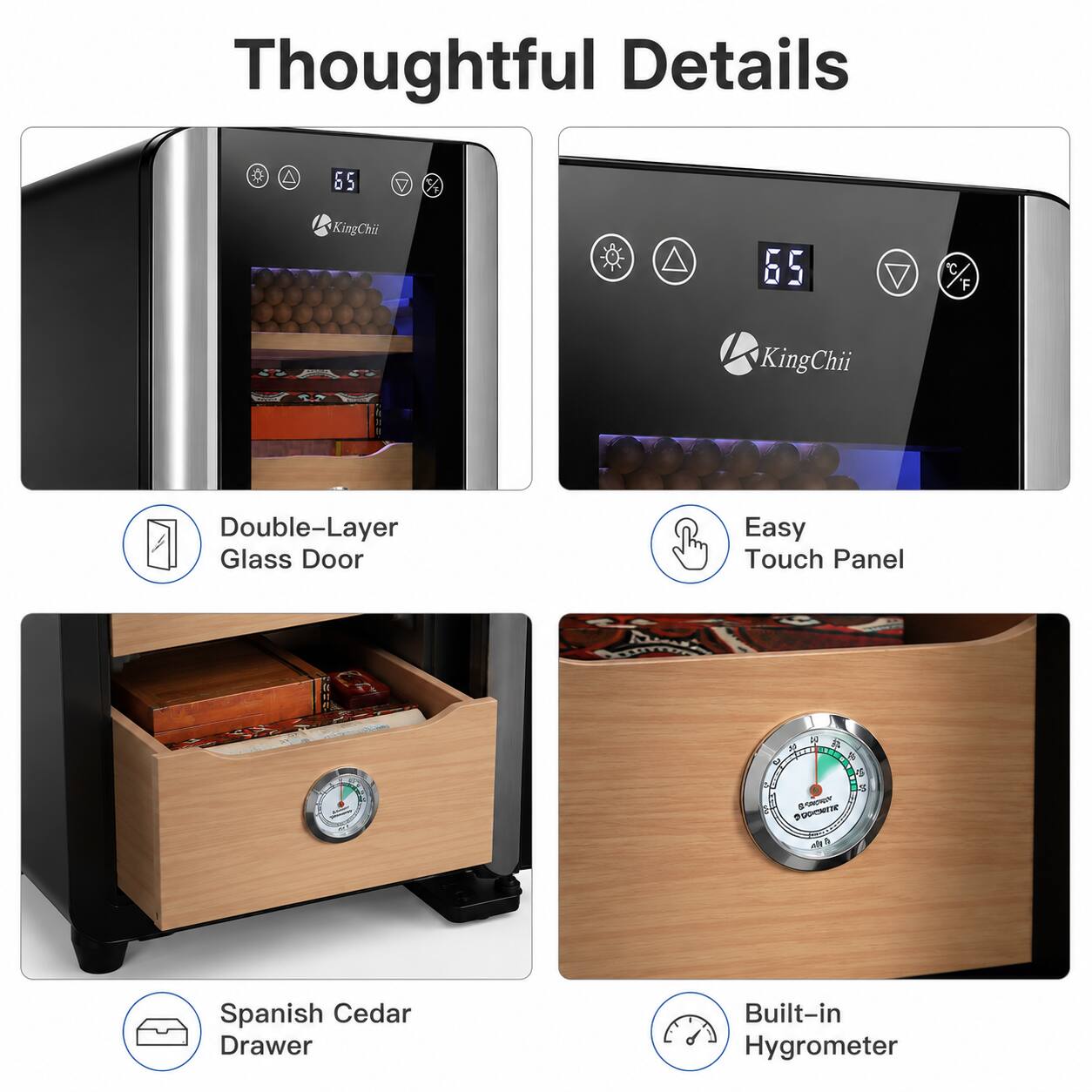 Thoughtful Details

- Double-Layer Glass Door
- Easy Touch Panel
- Spanish Cedar Drawer
- Built-in Hygrometer