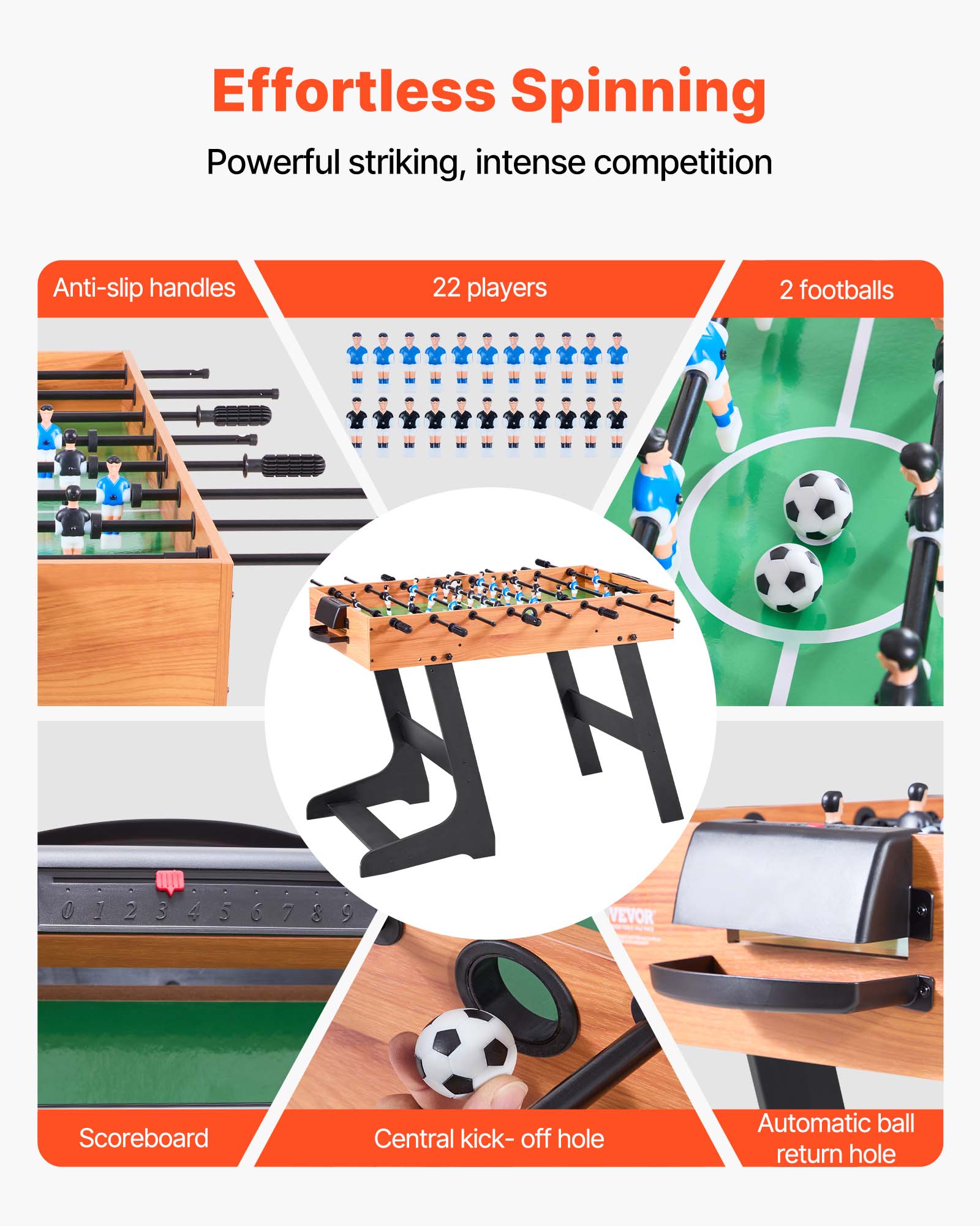 Effortless Spinning  
Powerful striking, intense competition  

- Anti-slip handles  
- 22 players  
- 2 footballs  
- Scoreboard  
- Central kick-off hole  
- Automatic ball return hole