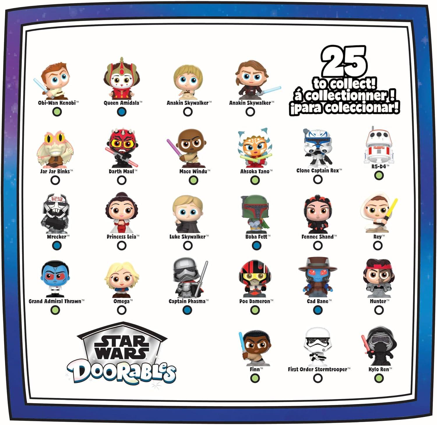 Obi-Wan Kenobi  
Queen Amidala  
Anakin Skywalker  
Jar Jar Binks  
Darth Maul  
Mace Windu  
Ahsoka Tano  
Clone Captain Rex  
R5-D4  
Wrecker  
Princess Leia  
Luke Skywalker  
Boba Fett  
Fennec Shand  
Rey  
Grand Admiral Thrawn  
Omega  
Captain Phasma  
Poe Dameron  
Cad Bane  
Hunter  
Finn  
First Order Stormtrooper  
Kylo Ren  

25 to collect!  
à collectionner!  
¡para coleccionar!  

STAR WARS DOORaBLES