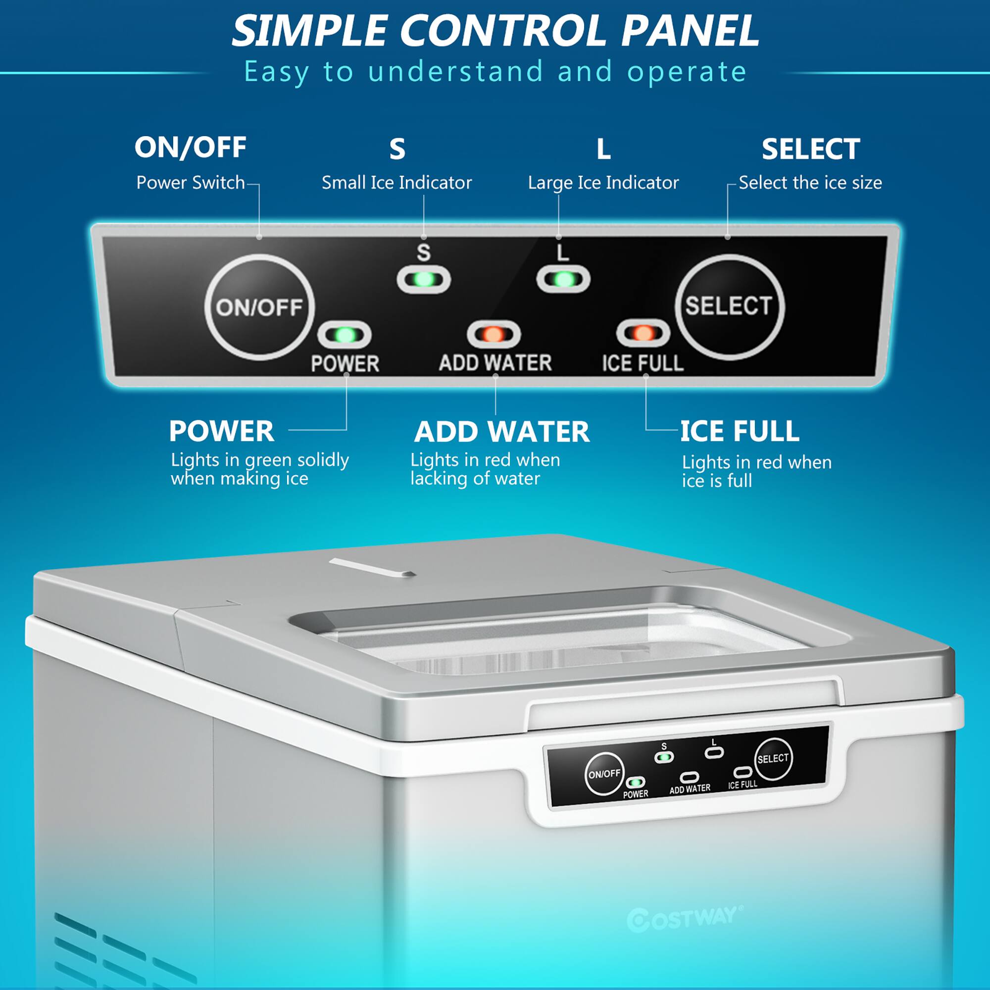 **SIMPLE CONTROL PANEL**  
Easy to understand and operate

- **ON/OFF**  
  Power Switch

- **S**  
  Small Ice Indicator

- **L**  
  Large Ice Indicator

- **SELECT**  
  Select the ice size

- **POWER**  
  Lights in green solidly when making ice

- **ADD WATER**  
  Lights in red when lacking of water

- **ICE FULL**  
  Lights in red when ice is full

**ON/OFF**  
**POWER**  
**ADD WATER**  
**ICE FULL**  
**SELECT**