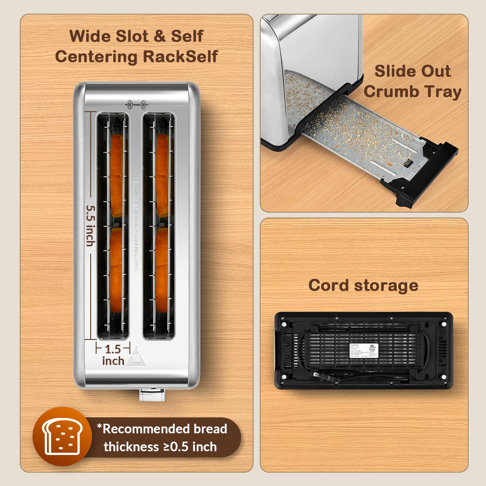 Wide Slot & Self Centering Rack  
Slide Out Crumb Tray  
5.5 inch  
Cord storage  
1.5 inch  
*Recommended bread thickness ≥0.5 inch