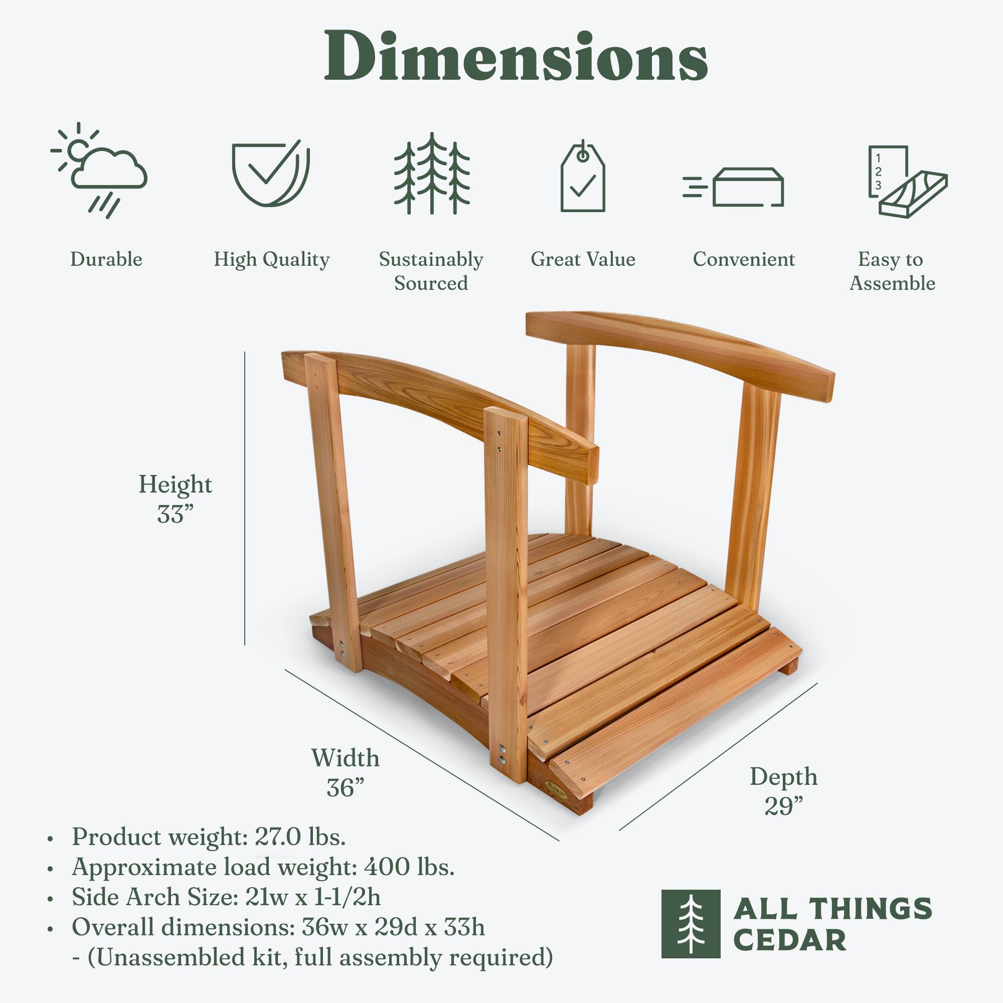**Dimensions**

- **Height:** 33"
- **Width:** 36"
- **Depth:** 29"

**Product Details:**
- **Product weight:** 27.0 lbs.
- **Approximate load weight:** 400 lbs.
- **Side Arch Size:** 21w x 1-1/2h
- **Overall dimensions:** 36w x 29d x 33h
- (Unassembled kit, full assembly required)

**Features:**
- Durable
- High Quality
- Sustainably Sourced
- Great Value
- Convenient
- Easy to Assemble

**Brand:**
- ALL THINGS CEDAR