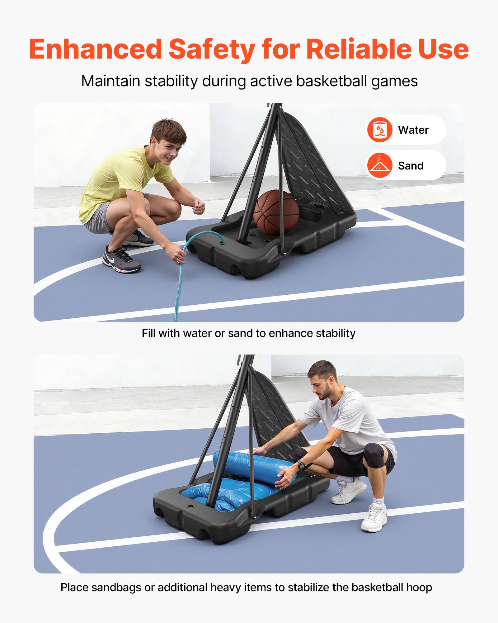 Enhanced Safety for Reliable Use  
Maintain stability during active basketball games  

Water  
Sand  

Fill with water or sand to enhance stability  

Place sandbags or additional heavy items to stabilize the basketball hoop