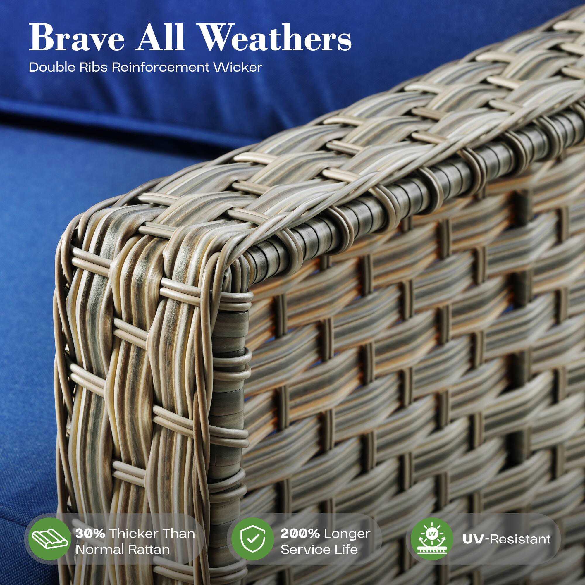 Brave All Weathers  
Double Ribs Reinforcement Wicker  

30% Thicker Than Normal Rattan  
200% Longer Service Life  
UV-Resistant