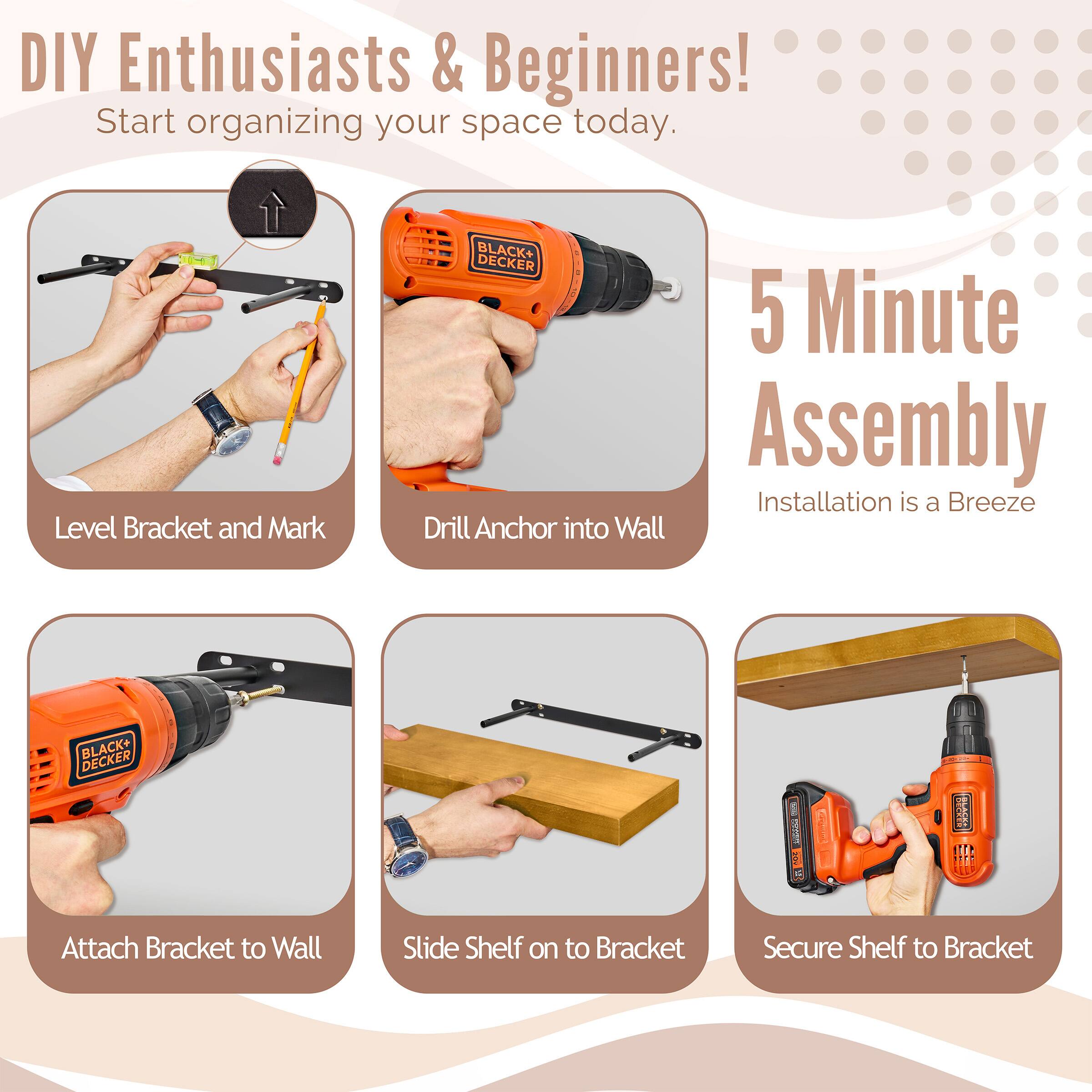 DIY Enthusiasts & Beginners! Start organizing your space today. BLACK+ DECKER 5 Minute Assembly Installation is a Breeze

Level Bracket and Mark
Drill Anchor into Wall
Attach Bracket to Wall
Slide Shelf on to Bracket
Secure Shelf to Bracket