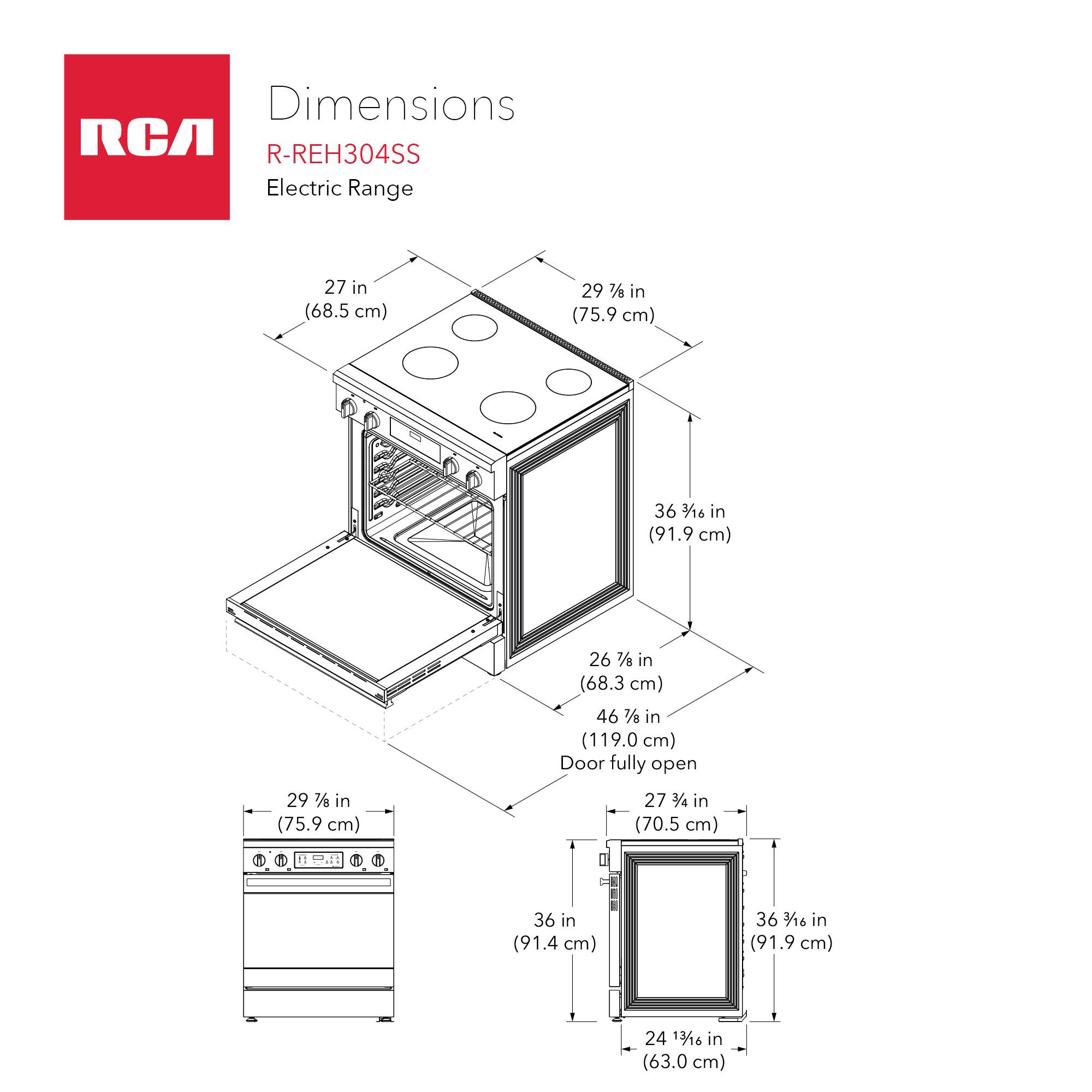 Dimensions RCA R-REH304SS Electric Range  
- Width: 27 in (68.5 cm)  
- Depth: 29 7/8 in (75.9 cm)  
- Height: 36 3/16 in (91.9 cm)  
- Width (Door fully open): 29 7/8 in (75.9 cm)  
- Depth (Door fully open): 46 1/8 in (119.0 cm)  
- Height (Door fully open): 27 3/4 in (70.5 cm)  
- Height (Oven): 36 in (91.4 cm)  
- Height (Oven Door): 36 1/16 in (91.9 cm)  
- Width (Oven): 24 13/16 in (63.0 cm)