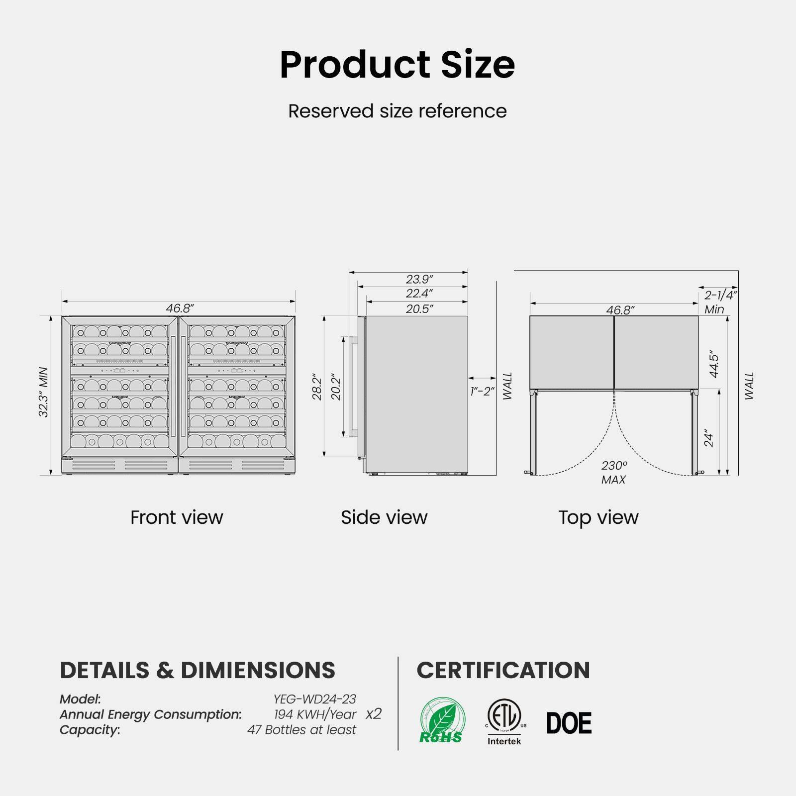 Product Size  
Reserved size reference  
MIN 32.3"  
46.8"  
28.2" 1  
20.2" ,  
23.9" 22.4" 20.5"  
1"-2"  
WALL  
46.8" 230 MAX  
2-1/4" Min 44.5" WALL 24"  
Front view  
Side view  
Top view  
DETAILS & DIMENSIONS  
Model: YEG-WD24-23  
Annual Energy Consumption: 194 KWH/Year x2  
Capacity: 47 Bottles at least  
CERTIFICATION  
ROHS  
C ETL a 1 Intertek  
DOE