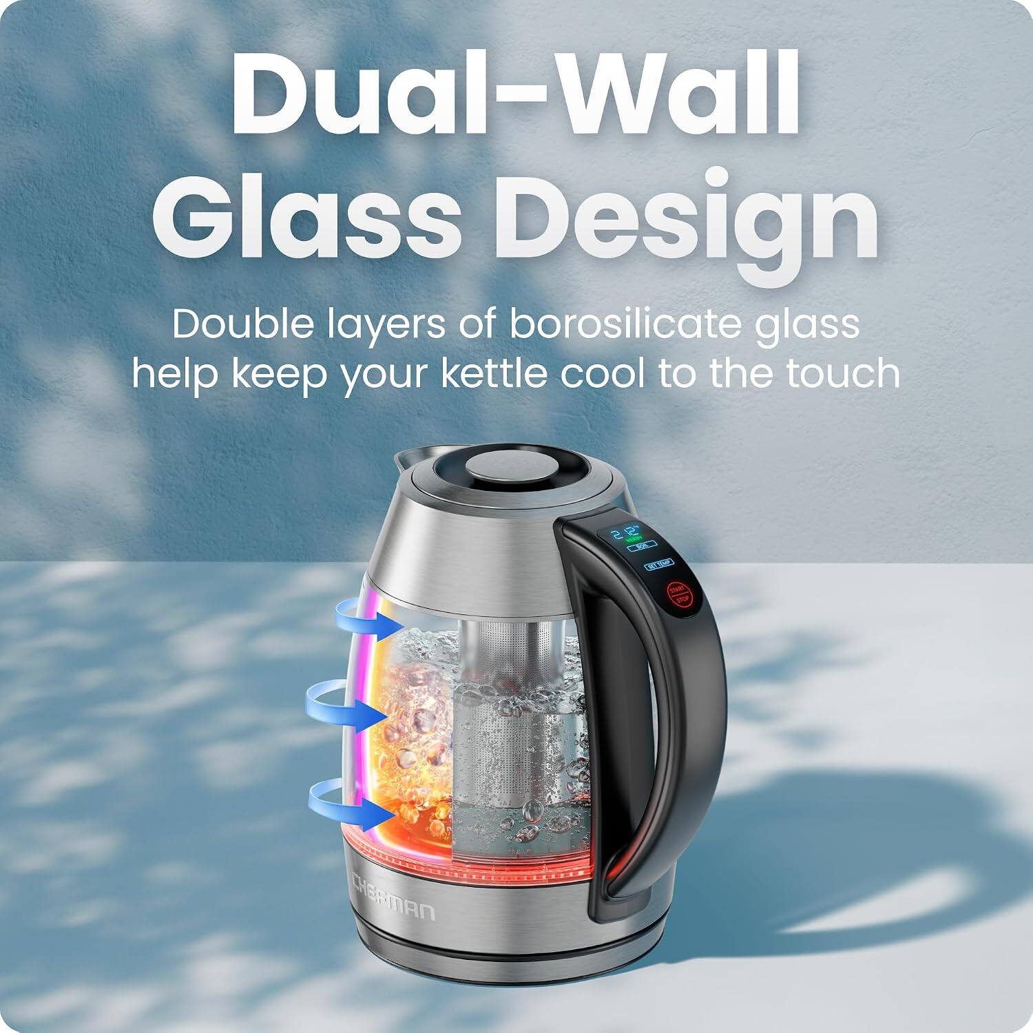 Dual-Wall Glass Design  
Double layers of borosilicate glass help keep your kettle cool to the touch