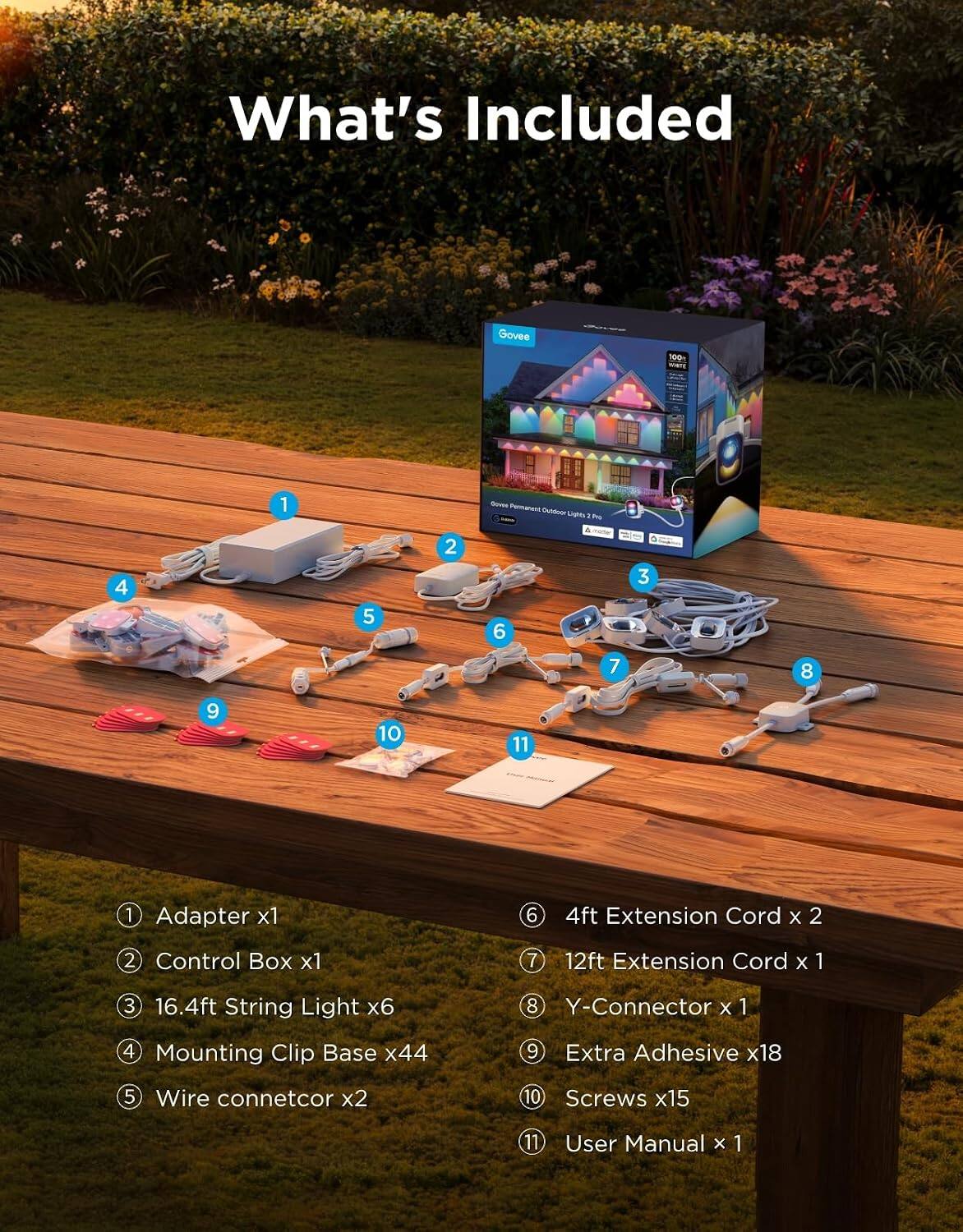 What's Included

Govee
100
1
Govee Permanent Outdoor Lights Pro
4
5
2
6
4
3
7
8
9
10
11
1 Adapter x1
6
4ft Extension Cord X 2
2 Control Box x1
7
12ft Extension Cord X
1
3
16.4ft String Light x6
8 Y-Connector X 1
4 Mounting Clip Base x44
9
Extra Adhesive x18
5 Wire connector x2
10 Screws x15
11
User Manual X 1