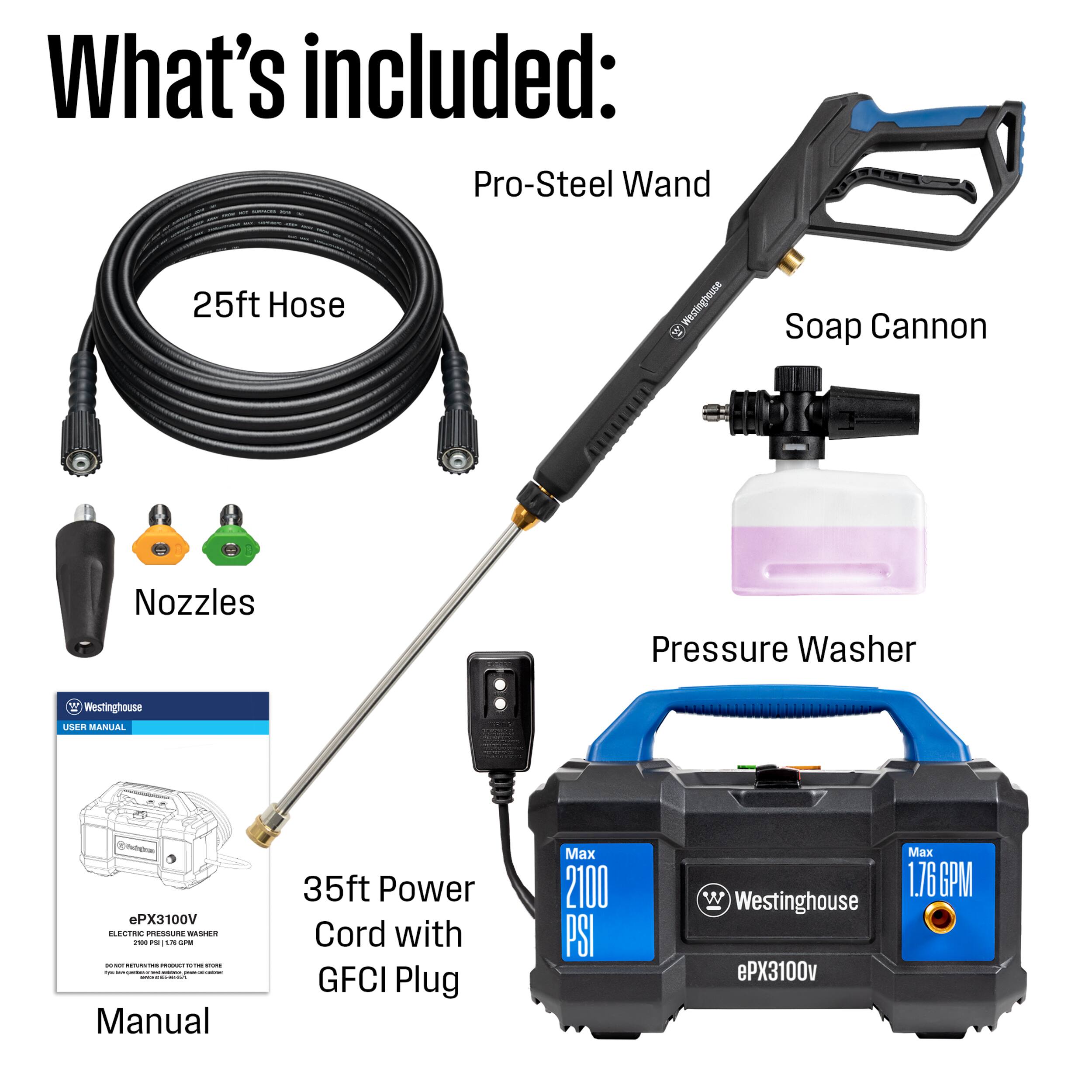 What's included:
- Pro-Steel Wand
- 25ft Hose
- Soap Cannon
- Nozzles
- Pressure Washer
- 35ft Power Cord with GFCI Plug
- USER MANUAL
- Westinghouse ePX3100v
- Max 2100 PSI
- Max 1.76 GPM