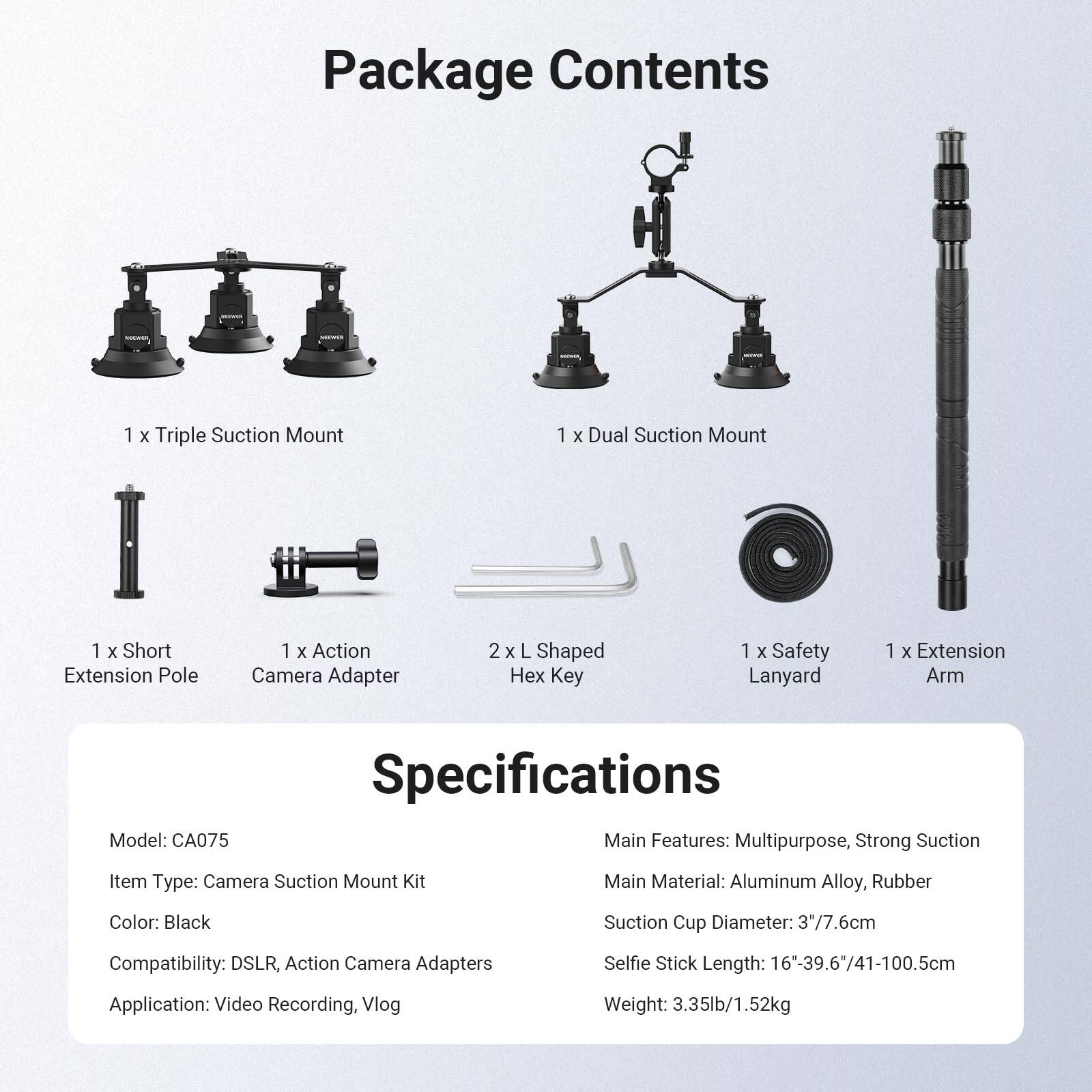 Package Contents  
1 x Triple Suction Mount  
1 x Dual Suction Mount  
1 x Short Extension Pole  
1 x Action Camera Adapter  
2 x L Shaped Hex Key  
1 x Safety Lanyard  
1 x Extension Arm  

Specifications  
Model: CA075  
Item Type: Camera Suction Mount Kit  
Color: Black  
Compatibility: DSLR, Action Camera Adapters  
Application: Video Recording, Vlog  
Weight: 3.35lb/1.52kg  

Main Features: Multipurpose, Strong Suction  
Main Material: Aluminum Alloy, Rubber  
Suction Cup Diameter: 3"/7.6cm  
Selfie Stick Length: 16"-39.6"/41-100.5cm