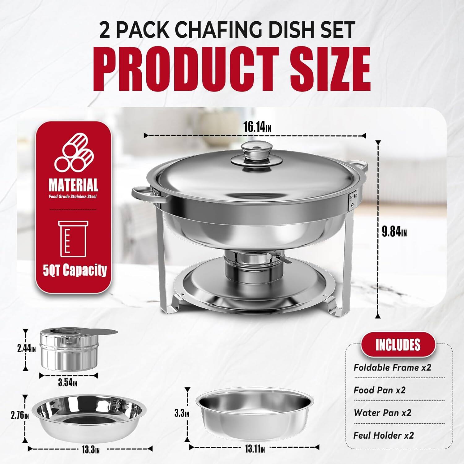 2 PACK CHAFING DISH SET PRODUCT SIZE
MATERIAL: Food Grade Stainless Steel
50QT Capacity
INCLUDES: Foldable Frame x2, Food Pan x2, Water Pan x2, Feul Holder x2
16.14IN
9.84IN
2.44IN
3.54IN
2.76IN
3.3IN
13.3IN
13.11IN