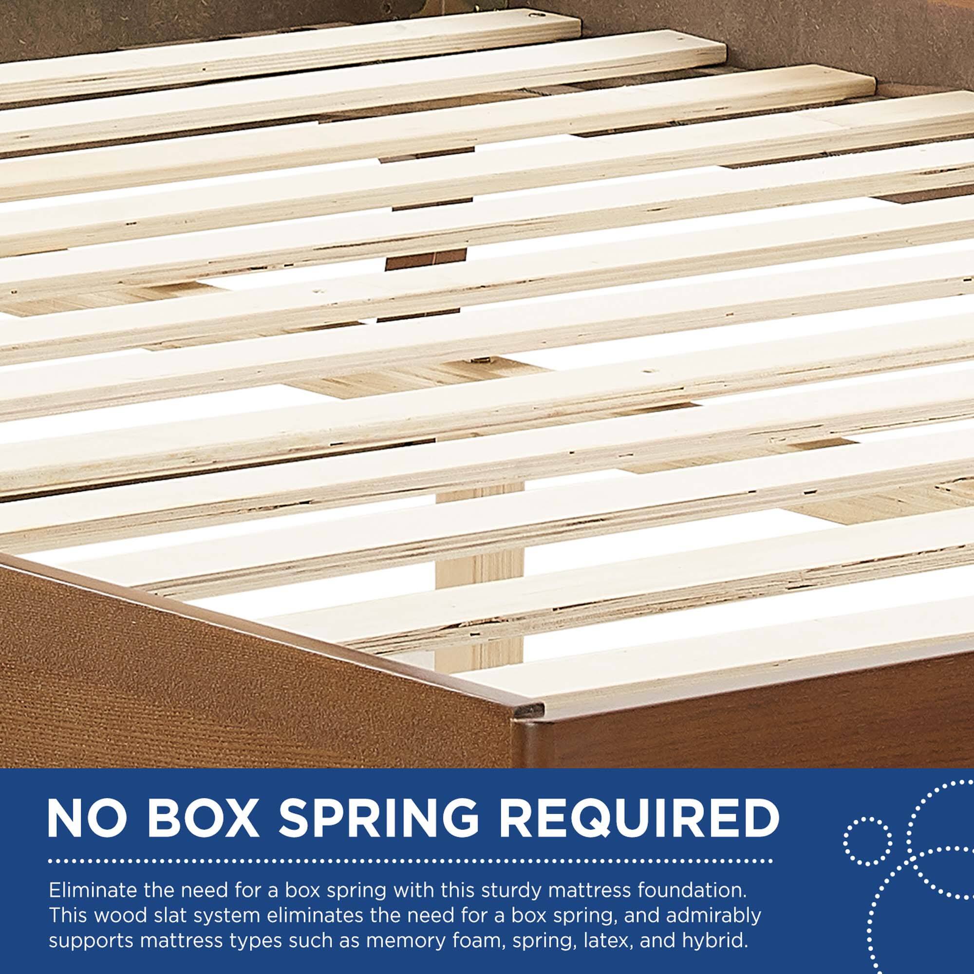 NO BOX SPRING REQUIRED

Eliminate the need for a box spring with this sturdy mattress foundation. This wood slat system eliminates the need for a box spring, and admirably supports mattress types such as memory foam, spring, latex, and hybrid.