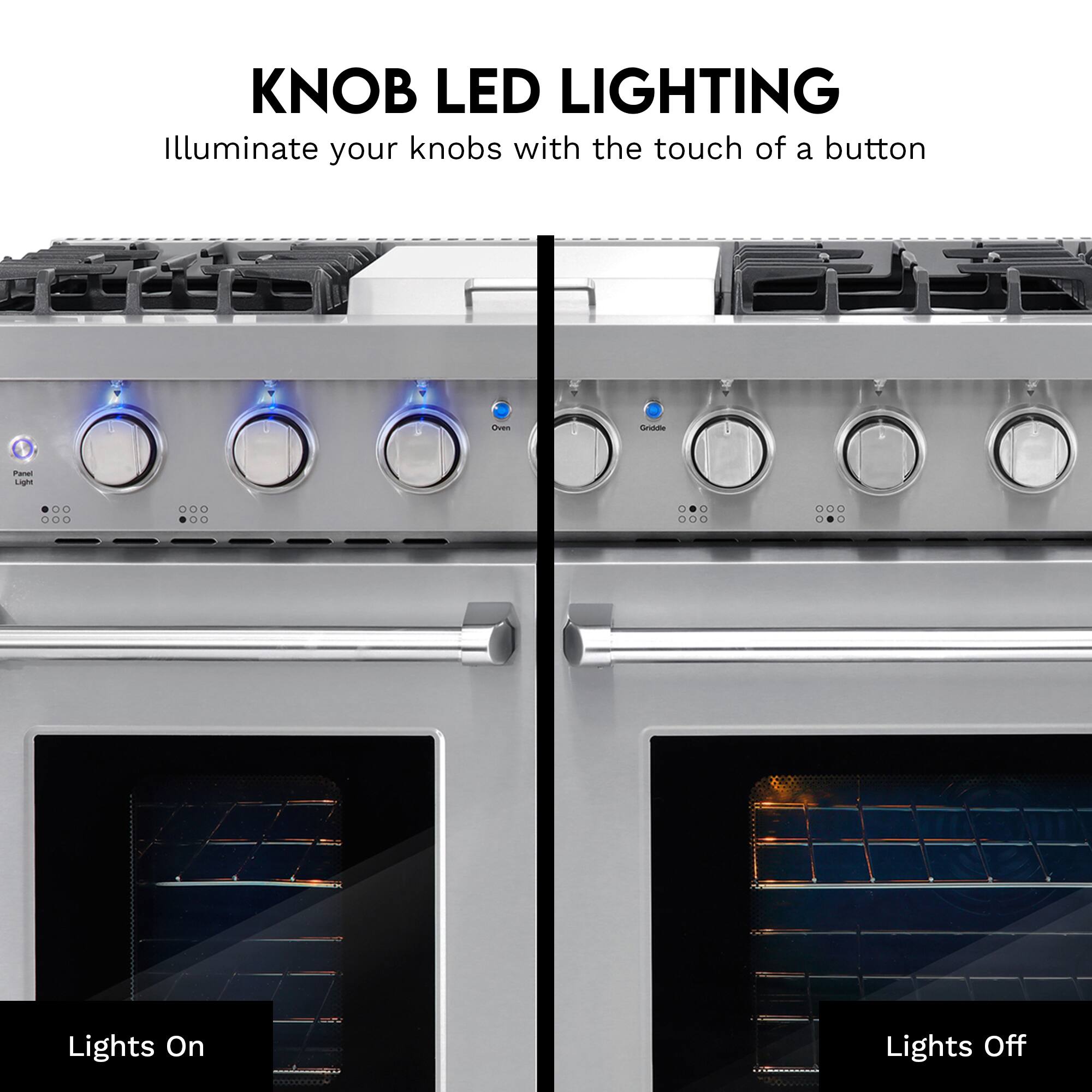 KNOB LED LIGHTING  
Illuminate your knobs with the touch of a button

Oven  
Griddle  
Panel Light

Lights On  
Lights Off