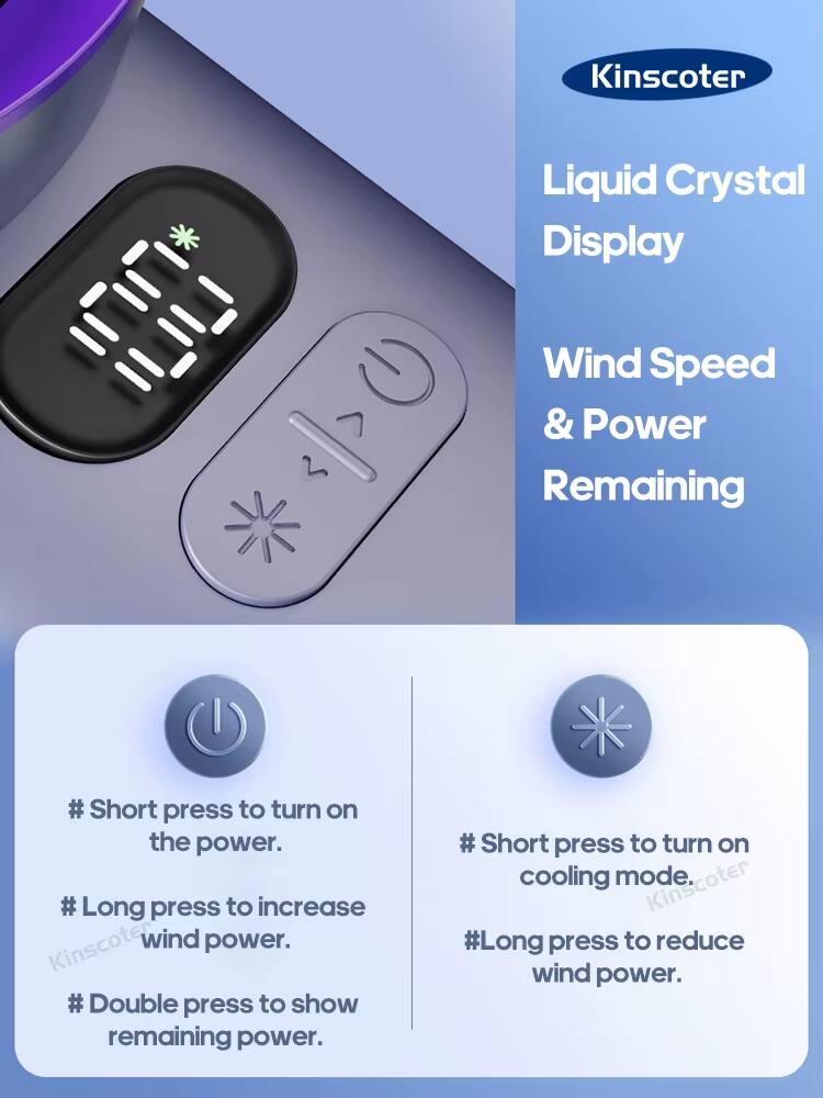 Kinscoter Liquid Crystal Display Wind Speed & Power Remaining

- Short press to turn on the power.
- Long press to increase wind power.
- Double press to show remaining power.
- Short press to turn on cooling mode.
- Long press to reduce wind power.