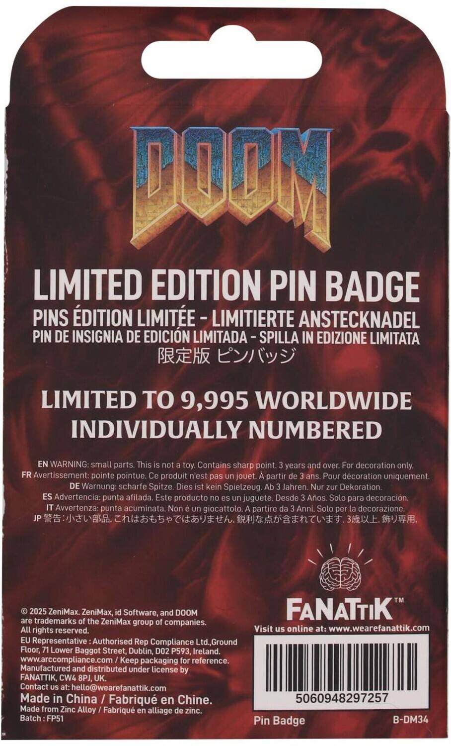 **DOOM LIMITED EDITION PIN BADGE**

**LIMITED EDITION PIN BADGE**
- PINS ÉDITION LIMITÉE
- LIMITIERTE ANSTECKNADEL
- PIN DE INSIGNIA DE EDICIÓN LIMITADA
- SPILLA IN EDIZIONE LIMITATA
- 限定版 ピンバッジ

**LIMITED TO 9,995 WORLDWIDE INDIVIDUALLY NUMBERED**

**WARNING: small parts. This is not a toy. Contains sharp point. 3 years and over. For decoration only.**
- FR Avertissement: pointe pointue. Ce produit n'est pas un jouet. À partir de 3 ans. Pour décoration uniquement.
- DE Warnung: scharfe Spitze. Dies ist kein Spielzeug. Ab 3 Jahren. Nur zur Dekoration.
- ES Advertencia: punta afilada. Este producto no es un juguete. Desde 3 Años. Solo para decoración.
- IT Avvertenza: punta acuminata. Non è un giocattolo. A partire da 3 Anni. Solo per la decorazione.
- JP 警告: