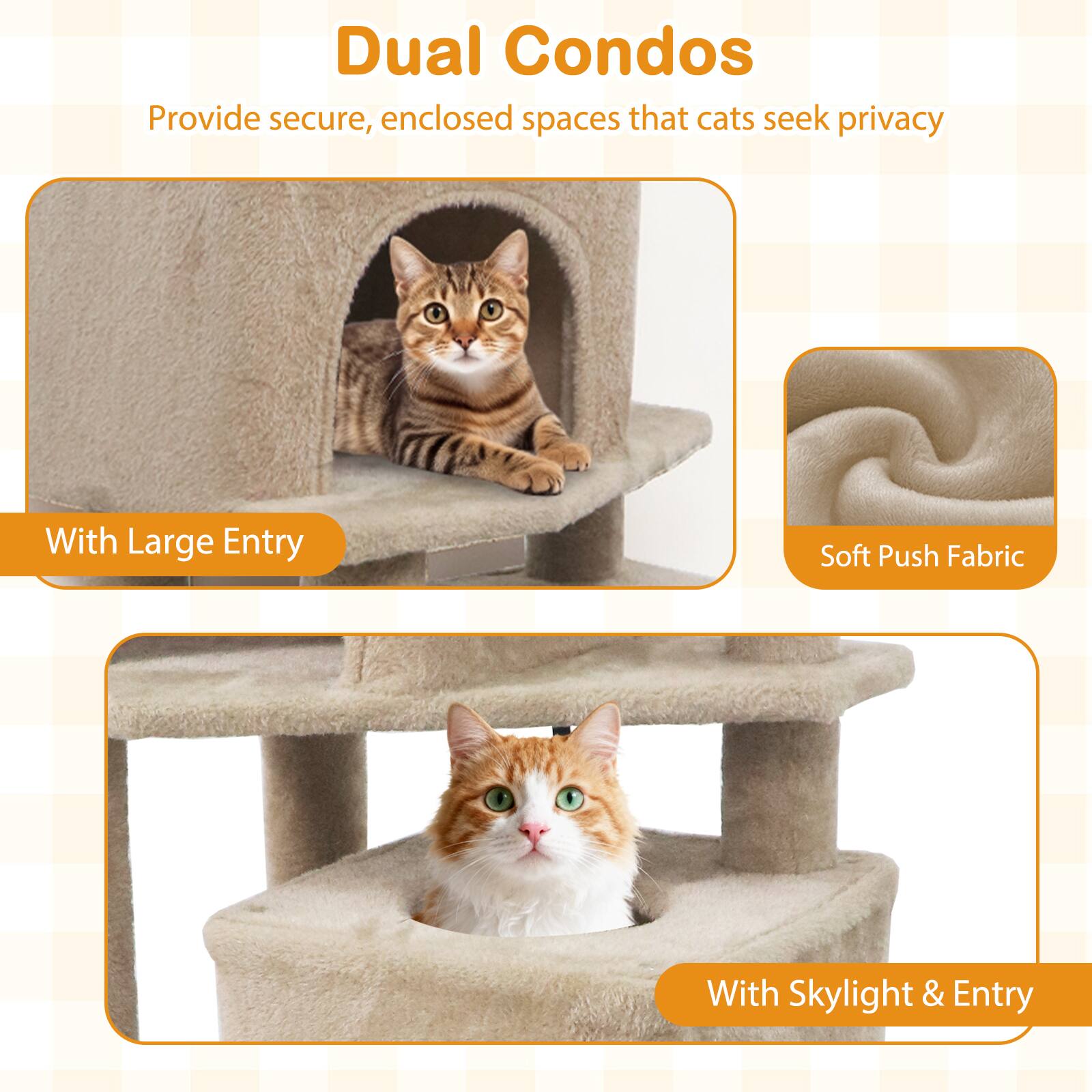 Dual Condos  
Provide secure, enclosed spaces that cats seek privacy  

With Large Entry  

Soft Push Fabric  

With Skylight & Entry