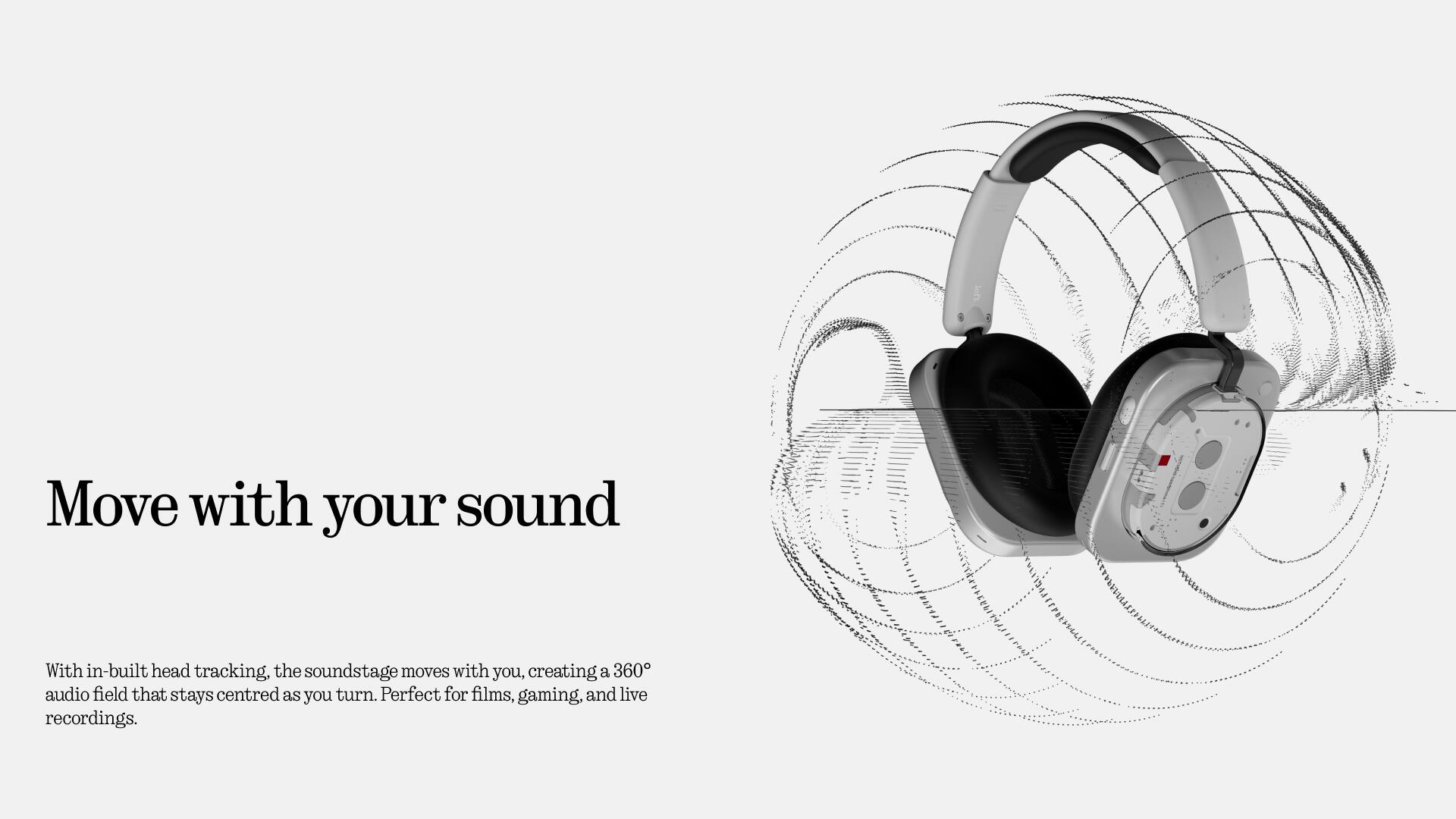 Move with your sound

With in-built head tracking, the soundstage moves with you, creating a 360° audio field that stays centred as you turn. Perfect for films, gaming, and live recordings.